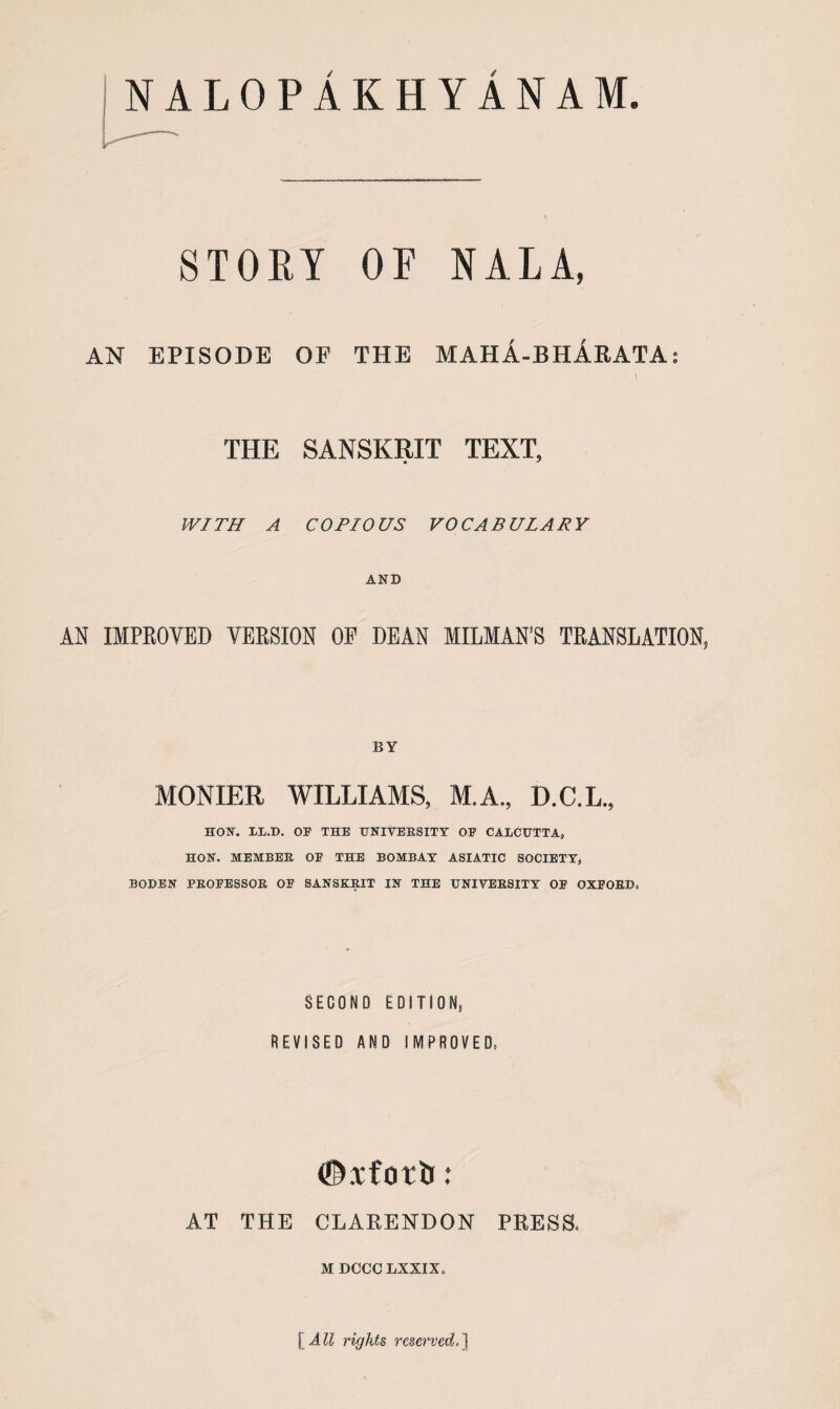 NALOPAKHYANAM. STORY OF NALA, AN EPISODE OP THE MAHA-BHArATA; THE SANSKRIT TEXT, WITH A COPIOUS VOCABULARY AND AN IMPEOVED VEESION OF DEAN MILMAN’S TEANSLATION, BY MONIER WILLIAMS, M.A., D.C.L., HON. LL.D. OF THE UNIVERSITY OF CALCUTTA, HON. MEMBER OF THE BOMBAY ASIATIC SOCIETY, BODEN PROFESSOR OF SANSKRIT IN THE UNIVERSITY OF OXFORD, SECOND EDITION, REVISED AND IIVIPROVED. #Tforti: AT THE CLARENDON PRESS. M DCCC LXXIX. \^All rights reserved.l