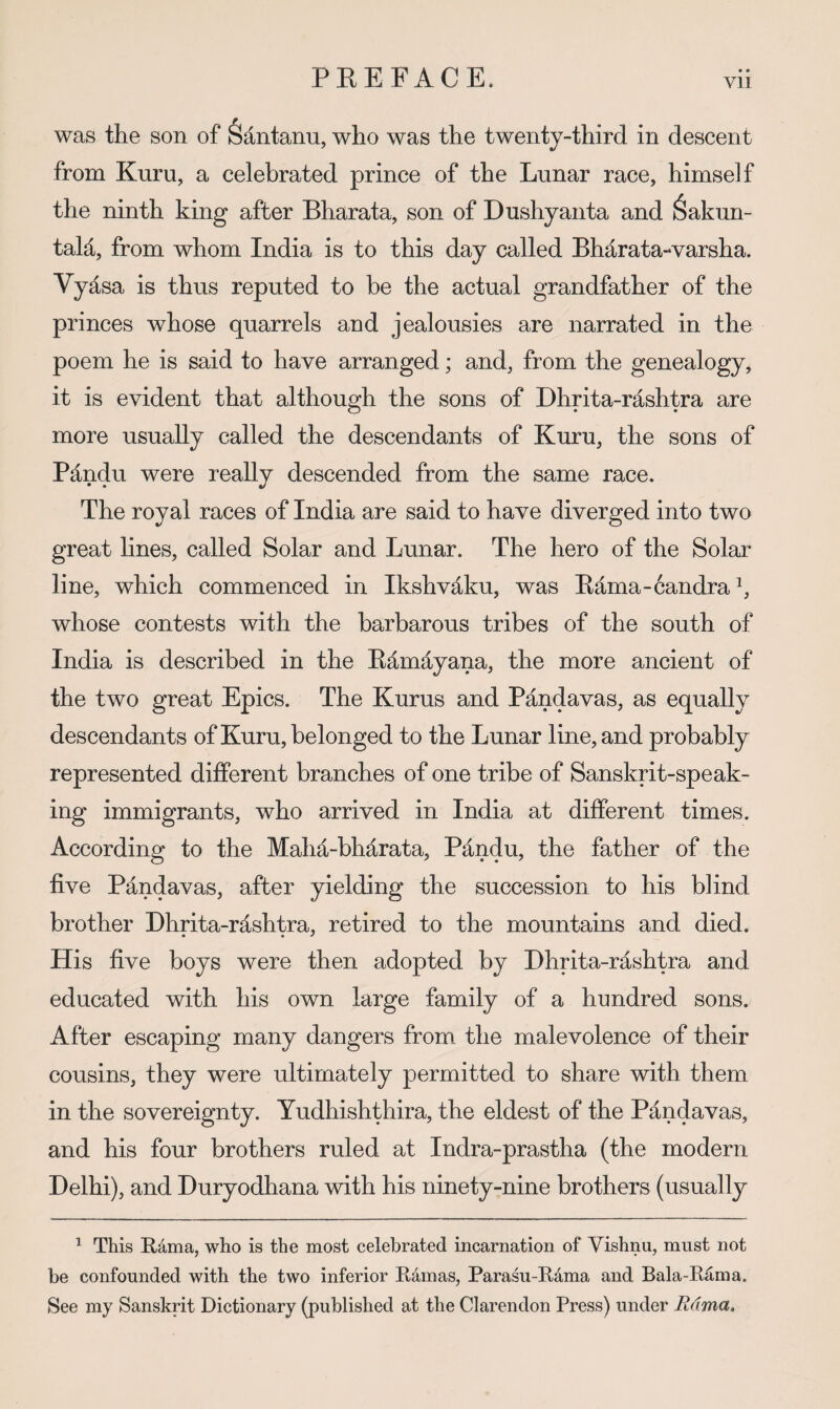 • • was the son of Santanu, who was the twenty-third in descent from Kuru, a celebrated prince of the Lunar race, himself the ninth king after Bharata, son of Dushyanta and 6akun- tald, from whom India is to this day called Bharata-varsha. Vyasa is thus reputed to be the actual grandfather of the princes whose quarrels and jealousies are narrated in the poem he is said to have arranged; and, from the genealogy, it is evident that although the sons of Dhrita-rashtra are more usually called the descendants of Kuru, the sons of Pandu were really descended from the same race. The royal races of India are said to have diverged into two great lines, called Solar and Lunar. The hero of the Solar line, which commenced in Ikshvaku, was Eama-candrab whose contests with the barbarous tribes of the south of India is described in the Ed^mayana, the more ancient of the two great Epics. The Kurus and Pandavas, as equally descendants of Kuru, belonged to the Lunar line, and probably represented different branches of one tribe of Sanskrit-speak¬ ing immigrants, who arrived in India at different times. According to the Maha-bhd^rata, Pandu, the father of the five Pandavas, after yielding the succession to his blind brother Dhrita-rashtra, retired to the mountains and died. His five boys were then adopted by Dhrita-rashtra and educated with his own large family of a hundred sons. After escaping many dangers from the malevolence of their cousins, they were ultimately permitted to share with them in the sovereignty. Yudhishthira, the eldest of the Pandavas, and his four brothers ruled at Indra-prastha (the modern Delhi), and Duryodhana with his ninety-nine brothers (usually ^ This Rdma, who is the most celebrated incarnation of Yishnu, must not be confounded with the two inferior Rdmas, Parasu-Rdma and Bala-Rama. See my Sanskrit Dictionary (published at the Clarendon Press) under Rama.