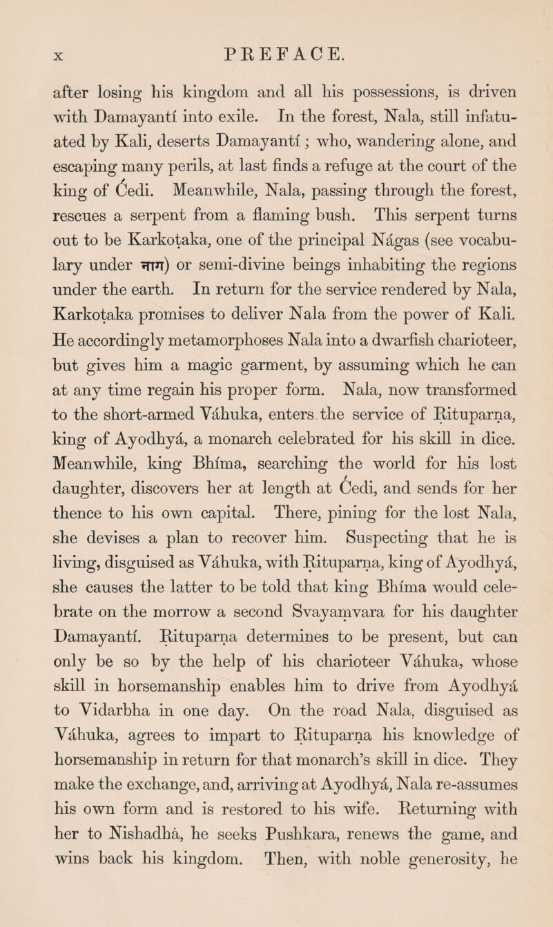 after losing his kingdom and all his possessions, is driven with Damayanti into exile. In the forest, Nala, still infatu¬ ated by Kah, deserts Damayanti; who, wandering alone, and escaping many perils, at last finds a refuge at the court of the king of (3edi. Meanwhile, Nala, passing through the forest, rescues a serpent from a flaming bush. This serpent turns out to be Karkotaka, one of the principal Nagas (see vocabu¬ lary under Tfin) or semi-divine beings inhabiting the regions under the earth. In return for the service rendered by Nala, Karkotaka promises to deliver Nala from the power of Kali. He accordingly metamorphoses Nala into a dwarfish charioteer, but gives him a magic garment, by assuming which he can at any time regain his proper form. Nala, now transformed to the short-armed Vahuka, enters the service of Eituparna, king of Ayodhyd, a monarch celebrated for his skid in dice. Meanwhile, king Bhima, searching the world for his lost daughter, discovers her at length at Cedi, and sends for her thence to his own capital. There, pining for the lost Nala, she devises a plan to recover him. Suspecting that he is living, disguised as Vdhuka, with Eituparna, king of Ayodhya, she causes the latter to be told that king Bhima would cele¬ brate on the morrow a second Svayamvara for his daughter Damayanti. Eituparna determines to be present, but can only be so by the help of his charioteer Vd-huka, whose skill in horsemanship enables him to drive from Ayodhya to Vidarbha in one day. On the road Nala, disguised as Vdhuka, agrees to impart to Eituparna his knowledge of horsemanship in return for that monarch’s skill in dice. They make the exchange, and, arriving at Ayodhyd, Nala re-assumes his own form and is restored to his wife. Eeturning with her to Nishadha, he seeks Pushkara, renews the game, and wins back his kingdom. Then, with noble generosity, he