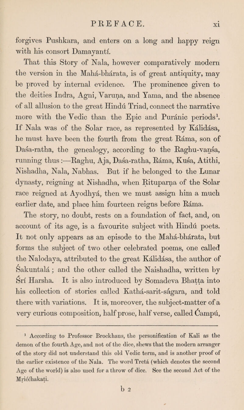 forgives Pushkara, and enters on a long and happy reign with his consort Damayanti. That this Story of Nala, however comparatively modern the version in the Maha-bh^rata, is of great antiquity, may be proved by internal evidence. The prominence given to the deities Indra, Agni, Varuna, and Yama, and the absence of all allusion to the great Hindu Triad, connect the narrative more with the Vedic than the Epic and Puranic periods b If Nala was of the Solar race, as represented by Kalidasa, he must have been the fourth from the great Kama, son of Dasa-ratha, the genealogy, according to the Eaghu-vansa, running thus :—Eaghu, Aja, Dasa-ratha, Kama, Kusa, Atithi, Nishadha, Nala, Nabhas. But if he belonged to the Lunar dynasty, reigning at Nishadha, when Eituparna of the Solar race reigned at Ayodhya, then we must assign him a much earlier date, and place him fourteen reigns before Kama. The story, no doubt, rests on a foundation of fact, and, on account of its age, is a favourite subject with Hindu poets. It not only appears as an episode to the Maha-bharata, but forms the subject of two other celebrated poems, one called the Nalodaya, attributed to the great Kalidasa, the author of ^akuntala; and the other called the Naishadha, written by Sri Harsha. It is also introduced by Somadeva Bhatta into his collection of stories called Katha-sarit-sagara, and told there with variations. It is, moreover, the subject-matter of a very curious composition, half prose, half verse, called Campu, ^ According to Professor Brockhaus, the personification of Kali as the demon of the fourth Age, and not of the dice, shews that the modern arranger of the story did not understand this old Vedic term, and is another proof of the earlier existence of the Kala. The word Tret4 (which denotes the second Age of the world) is also used for a throw of dice. See the second Act of the Mricchakati. • • b 2