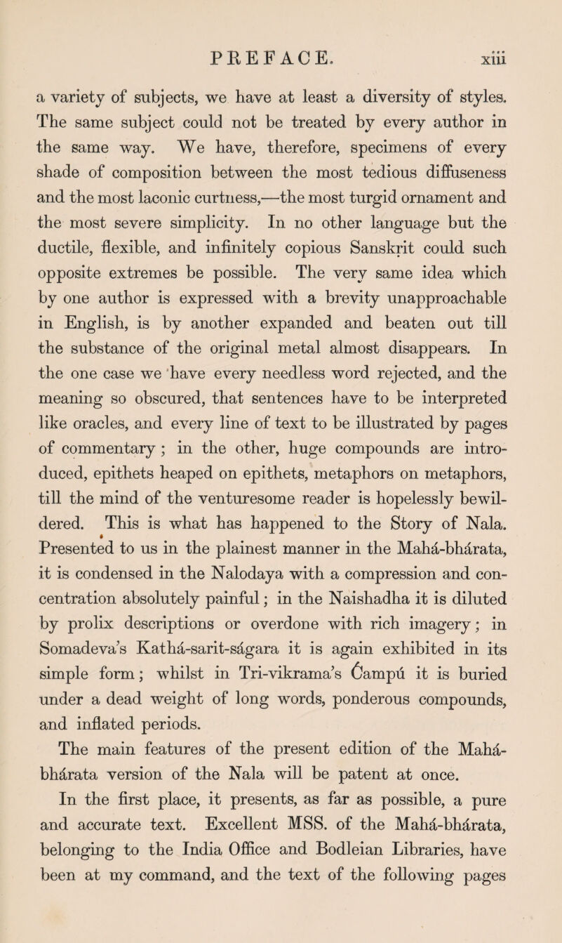 a variety of subjects, we have at least a diversity of styles. The same subject could not be treated by every author in the same way. We have, therefore, specimens of every shade of composition between the most tedious diffuseness and the most laconic curtness,—the most turgid ornament and the most severe simplicity. In no other language but the ductile, flexible, and infinitely copious Sanskrit could such opposite extremes be possible. The very same idea which by one author is expressed with a brevity unapproachable in English, is by another expanded and beaten out till the substance of the original metal almost disappears. In the one case we ’have every needless word rejected, and the meaning so obscured, that sentences have to be interpreted like oracles, and every line of text to be illustrated by pages of commentary ; in the other, huge compounds are intro¬ duced, epithets heaped on epithets, metaphors on metaphors, till the mind of the venturesome reader is hopelessly bewil¬ dered. This is what has happened to the Story of Nala. « Presented to us in the plainest manner in the Maha-bharata, it is condensed in the Nalodaya with a compression and con¬ centration absolutely painful; in the Naishadha it is diluted by prolix descriptions or overdone with rich imagery; in Somadeva's Katha-sarit-sdgara it is again exhibited in its simple form; whilst in Tri-vikrama’s 6ampfl it is buried under a dead weight of long words, ponderous compounds, and inflated periods. The main features of the present edition of the Mahd.- bhdrata version of the Nala will be patent at once. In the first place, it presents, as far as possible, a pure and accurate text. Excellent MSS. of the Mahd,-bhdrata, belonging to the India Office and Bodleian Libraries, have been at my command, and the text of the following pages