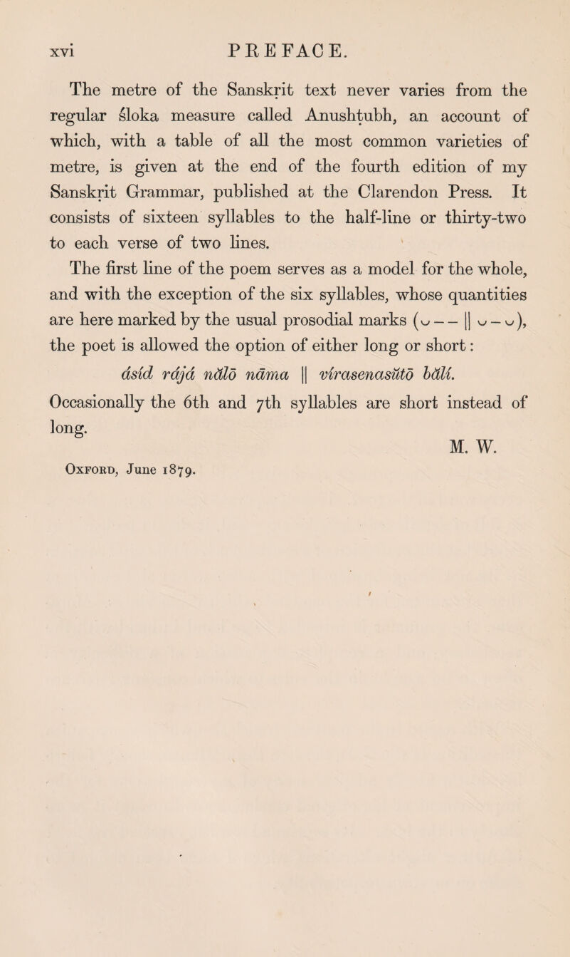 The metre of the Sanskrit text never varies from the regular sloka measure called Anushtubh, an account of which, with a table of all the most common varieties of metre, is given at the end of the fourth edition of my Sanskrit Grammar, published at the Clarendon Press. It consists of sixteen syllables to the half-line or thirty-two to each verse of two lines. The first line of the poem serves as a model for the whole, and with the exception of the six syllables, whose quantities are here marked by the usual prosodial marks — 1| w-w), the poet is allowed the option of either long or short: dsid rdjd ndlo ndma || virasenasuto ball. Occasionally the 6th and 7th syllables are short instead of long. M. W. Oxford, June 1879.