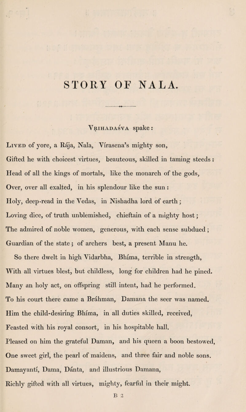 Vrihadasva spake: Lived of yore, a Raja, Nala, Virasena’s mighty son, Gifted he with choicest virtues, beauteous, skilled in taming steeds: Head of all the kings of mortals, like the monarch of the gods, Over, over all exalted, in his splendour like the sun: Holy, deep-read in the Vedas, in Nishadha lord of earth ; Loving dice, of truth unblemished, chieftain of a mighty host; The admired of noble women, generous, with each sense subdued ; Guardian of the state; of archers best, a present Manu he. So there dwelt in high Vidarbha, Bhima, terrible in strength, With all virtues blest, but childless, long for children had he pined. Many an holy act, on offspring still intent, had he performed. To his court there came a Brahman, Damana the seer was named. Him the child-desiring Bhima, in all duties skilled, received. Feasted with his royal consort, in his hospitable hall. Pleased on him the grateful Daman, and his queen a boon bestowed, One sweet girl, the pearl of maidens, and three fair and noble sons. Damayanti, Dama, Danta, and illustrious Damana, Richly gifted with all virtues, mighty, fearful in their might.