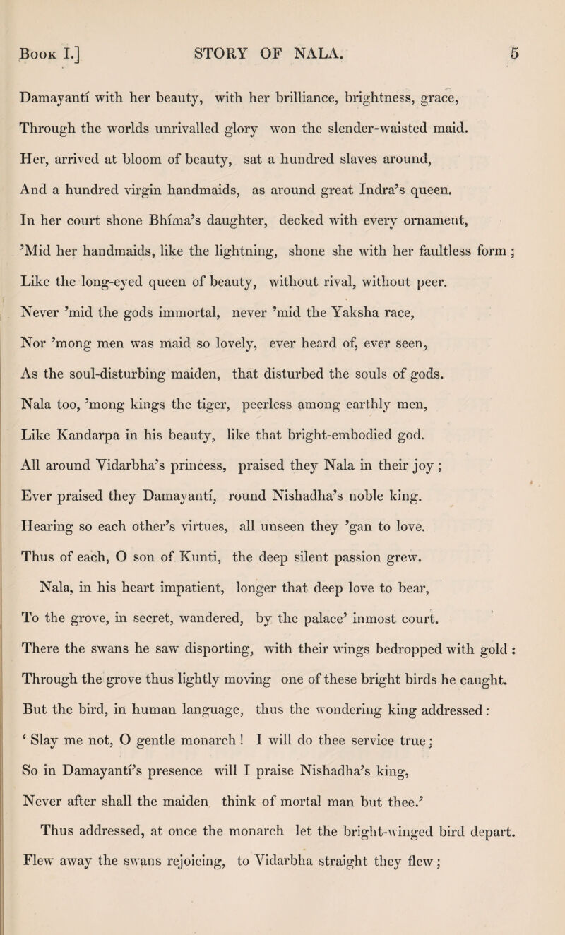 Damayanti with her beauty, with her brilliance, brightness, grace. Through the worlds unrivalled glory won the slender-waisted maid. Her, arrived at bloom of beauty, sat a hundred slaves around, And a hundred virgin handmaids, as around great Indra^s queen. In her court shone Bhima’s daughter, decked with every ornament, ^Mid her handmaids, like the lightning, shone she with her faultless form; Like the long-eyed queen of beauty, without rival, without peer. I I Never ^mid the gods immortal, never ’mid the Yaksha race. Nor ’mong men was maid so lovely, ever heard of, ever seen, As the soul-disturbing maiden, that disturbed the souls of gods. Nala too, ’mong kings the tiger, peerless among earthly men. Like Kandarpa in his beauty, like that bright-embodied god. All around Yidarbha’s princess, praised they Nala in their joy; ^ Ever praised they Damayanti, round Nishadha’s noble king. Hearing so each other’s virtues, all unseen they ’gan to love. Thus of each, O son of Kimti, the deep silent passion grew. Nala, in his heart impatient, longer that deep love to bear. To the grove, in secret, wandered, by the palace’ inmost court. There the swans he saw disporting, with their wings bedropped with gold : Through the grove thus lightly moving one of these bright birds he caught. But the bird, in human language, thus the wondering king addressed : ‘ Slay me not, O gentle monarch ! I will do thee service true; , So in Damayanti’s presence will I praise Nishadha’s king, I' Never after shall the maiden think of mortal man but thee.’ ; I ij Thus addressed, at once the monarch let the bright-winged bird depart. |i Flew away the swans rejoicing, to Yidarbha straight they flew;