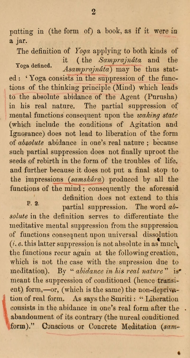Toga defined. putting in (the form of) a book, as if it were in a jar. The definition of Yoga applying to both kinds of it (the Samprajnata and the Asampj'ajndta) may be thus stat¬ ed : ‘ Yoga consists in the suppression of the func¬ tions of the thinking principle (Mind) which leads to the absolute abidance of the Agent (Purusha) in his real nature. The partial suppression of mental functions consequent upon the waking state (which include the conditions of Agitation and Ignorance) does not lead to liberation of the form of absolute abidance in one’s real nature ; because such partial suppression does not finally uproot the seeds of rebirth in the form of the troubles of life, and further because it does not put a final stop to the impressions ^amskdra) produced by all the functions of the mind; consequently the aforesaid definition does not extend to this partial suppression. The word ab¬ solute in the definition serves to differentiate the meditative mental suppression from the suppression of functions consequent upon universal dissolution (?. e. this latter suppression is not absolute in as mucl^ the functions recur again at the following creation, which is not the case with the supression due to meditation). By “ abidance in his real nature ” is' meant the suppression of conditioned (hence transi¬ ent). form,—or, (which is the same) the non-dei)riv(i- i tion of real form. As says the S-mriti: “ Liberation \ consists in the abidance in one’s real form after the \ abandonment of its contrary (the unreal conditioned iform).” Conscious or (Concrete Meditation i^sam- P. 2.