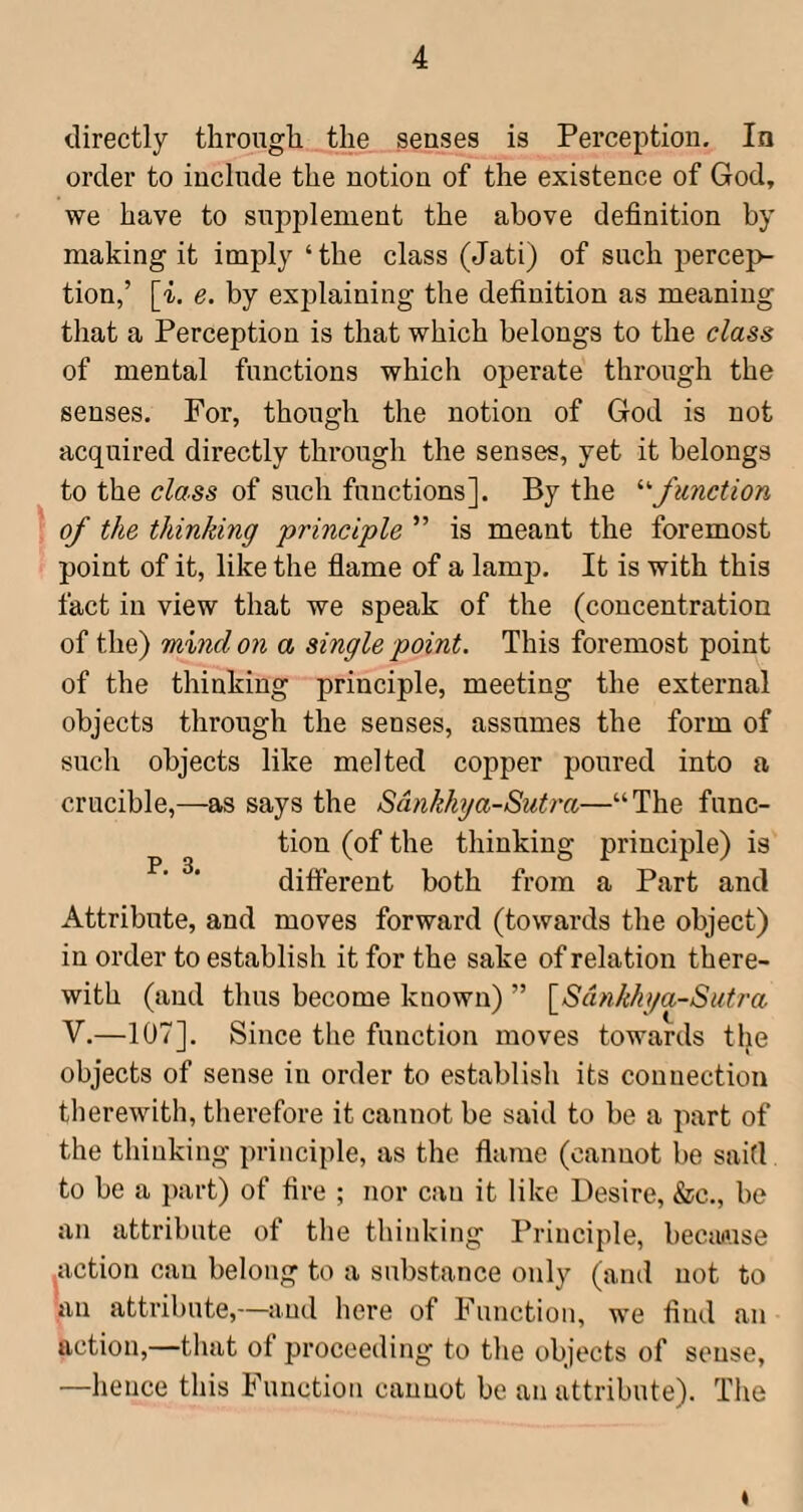 directly through the senses is Perception, In order to include the notion of the existence of God, we have to supplement the above definition by making it imply‘the class (Jati) of such percep¬ tion,’ [i. e. by explaining the definition as meaning that a Perception is that which belongs to the class of mental functions which operate through the senses. For, though the notion of God is not acquired directly through the senses, yet it belongs to the class of such functions]. By the '•'•function of the thinking 'principle ” is meant the foremost point of it, like the flame of a lamp. It is with this fact in view that we speak of the (concentration of the) mind on a single point. This foremost point of the thinking principle, meeting the external objects through the senses, assumes the form of such objects like melted copper poured into a crucible,—as says the Sdnkhya-Sutra—“The func¬ tion (of the thinking principle) is difterent both from a Part and Attribute, and moves forward (towards the object) in order to establish it for the sake of relation there¬ with (and thus become known) ” \^Sdnkhga~Sutra V.—107]. Since the function moves towards the objects of sense in order to establish its connection therewith, therefore it cannot be said to be a part of the thinking principle, as the flame (cannot be said to be a part) of fire ; nor can it like Desire, &c., be an attribute of the thinking Principle, because ^action can belong to a substance only (and not to an attribute,—and here of Function, we find an action,—that of proceeding to the objects of sense, —hence this Function cannot be an attribute). The «