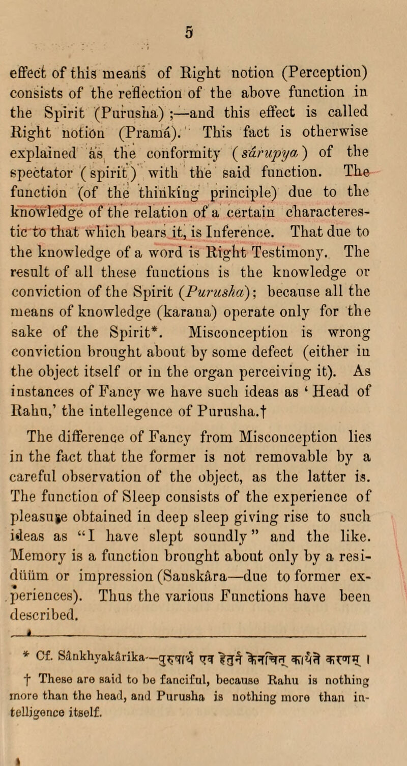 eflPecfc of this means of Right notion (Perception) consists of the reflection of the above function in the Spirit (Purusha) and this etfect is called Right notion (Prama). This fact is otherwise explained as^ the conformity {sarupya) of the spectator (spirit) with the said function. The function (of the thinking principle) due to the knowledge of the relation of a certain characteres- tic to that which bears it, is Inference. That due to the knowledge of a word is Right Testimony. The result of all these functions is the knowledge or conviction of the Spirit (Purusha); because all the means of knowledge (karana) operate only for the sake of the Spirit* *. Misconception is wrong conviction brought about by some defect (either in the object itself or in the organ perceiving it). As instances of Fancy we have such ideas as ‘ Head of Rahu,’ the intellegence of Purusha.f The difference of Fancy from Misconception lies in the fact that the former is not removable by a careful observation of the object, as the latter is. The function of Sleep consists of the experience of pleasuie obtained in deep sleep giving rise to such ideas as “I have slept soundly” and the like. Memory is a function brought about only by a resi¬ duum or impression (Sanskara—due to former ex- •% .periences). Thus the various Functions have been described. A * Cf. sankhyakarika—| f These are said to be fanciful, because Rahu is nothing more than the head, and Purusha is uotliing more than in¬ telligence itself.