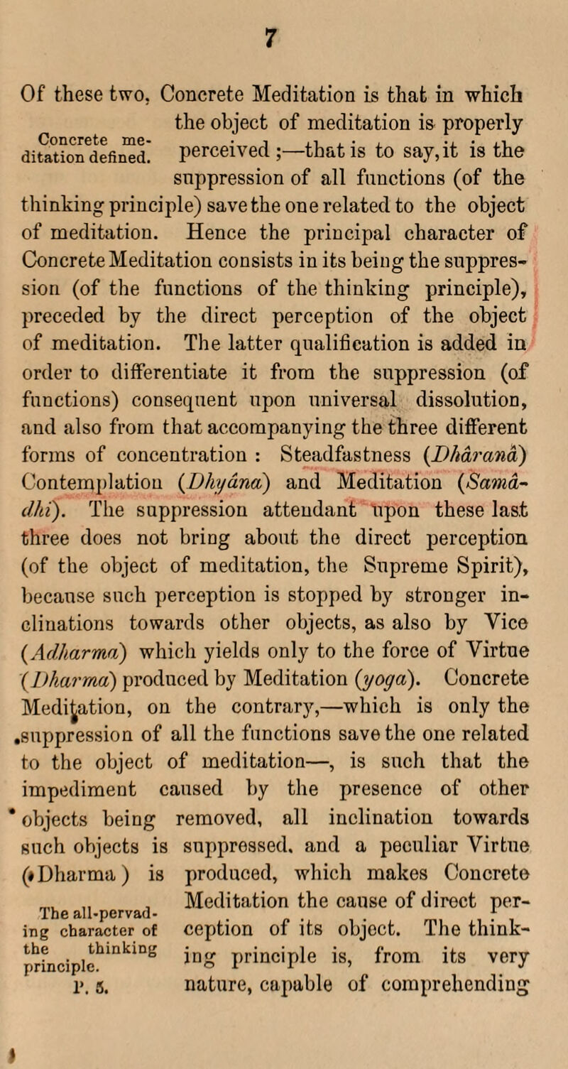 Of these two, Concrete Meditation is that in which the object of meditation is properly difatio^defin^d! perceived that is to say,it is the suppression of all functions (of the thinking pi’inciple) save the one related to the object of meditation. Hence the principal character of Concrete Meditation consists in its being the suppres¬ sion (of the functions of the thinking principle), preceded by the direct perception of the object of meditation. The latter qualification is added in order to differentiate it from the suppression (of functions) consequent upon universal dissolution, and also from that accompanying the three diflFerent forms of concentration : Steadfastness {Dhdo'ana) Contemplation {Dhydna) and Meditation (Samd~ dhi). The suppression attendant Upon these last three does not bring about the direct perception (of the object of meditation, the Supreme Spirit), because such perception is stopped by stronger in¬ clinations towards other objects, as also by Vice {Adharma) which yields only to the force of Virtue {Dharma) produced by Meditation {yoga). Concrete Medication, on the contrary,—which is only the .suppression of all the functions save the one related to the object of meditation—, is such that the impediment caused by the presence of other * objects being removed, all inclination towards such objects is suppressed, and a peculiar Virtue (♦Dharma) is produced, which makes Concrete , Meditation the cause of direct per- The all-pervad- . f ing character of CeptlOU of its objCCt. The think- principle is, from its very r. s. nature, capable of comprehending ♦