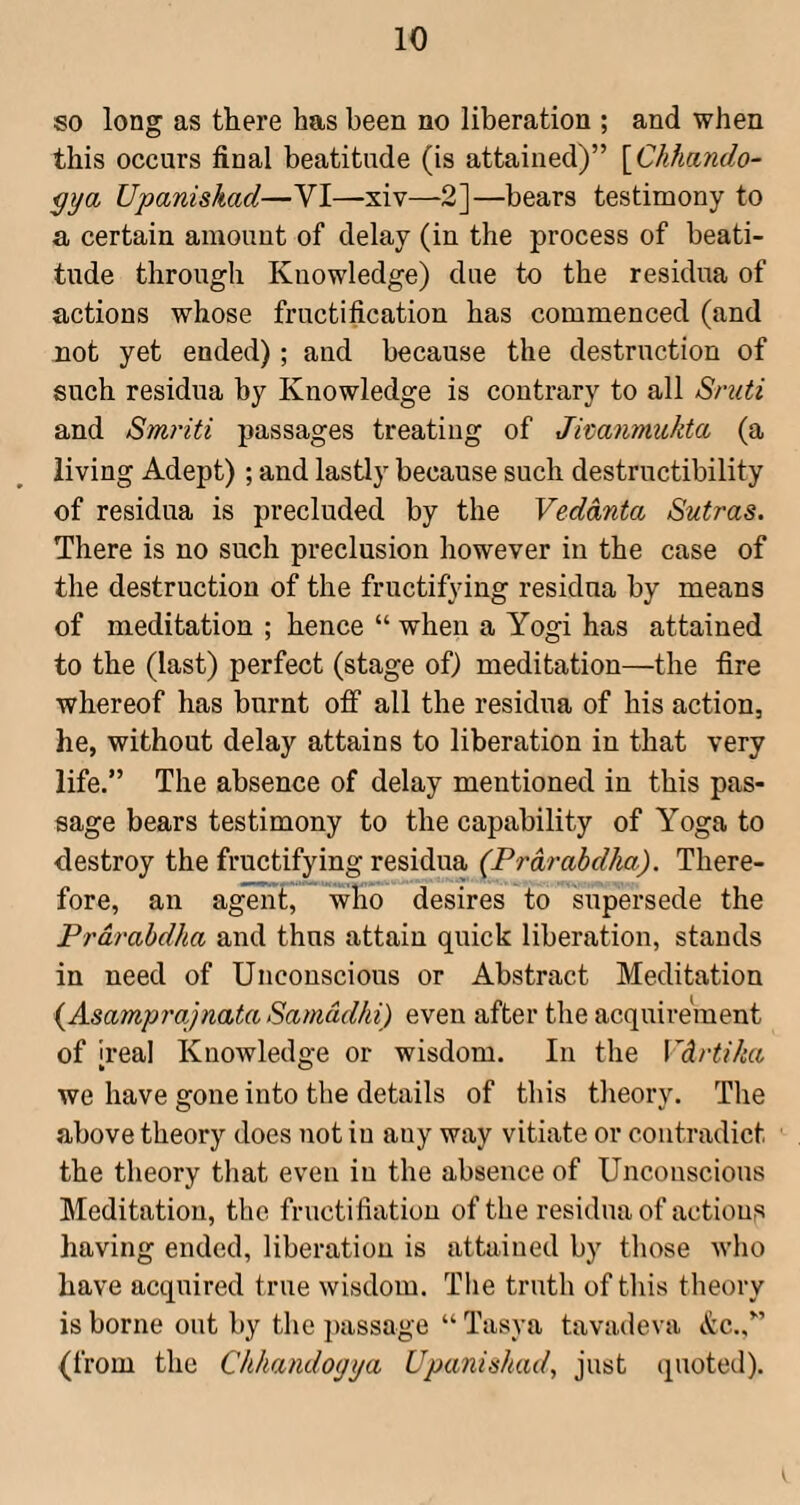 so long as there has been no liberation ; and when this occurs final beatitude (is attained)” yChhando- ^ya Upaniskad—VI—xiv—2]—bears testimony to a certain amount of delay (in the process of beati¬ tude through Knowledge) due to the residua of actions whose fructification has commenced (and not yet ended); and because the destruction of such residua by Knowledge is contrary to all Sniti and Smriti passages treating of Jimnmukta (a living Adept); and lastly because such destructibility of residua is precluded by the Vedanta Sutras. There is no such preclusion however in the case of the destruction of the fructifying residua by means of meditation ; hence “ when a Yogi has attained to the (last) perfect (stage of) meditation—the fire whereof has burnt off all the residua of his action, he, without delay attains to liberation in that very life.” The absence of delay mentioned in this pas¬ sage bears testimony to the capability of Yoga to destroy the fructifying residua (Prdrabdka). There¬ fore, an agenf, who desires to supersede the Prdrabdha and thus attain quick liberation, stands in need of Unconscious or Abstract Meditation {Asamprajnata Samddhi) even after the acquirement of ireal Knowledge or wisdom. In the Vdrtiha we have gone into the details of this tlieory. The above theory does not in any way vitiate or contradict the theory that even in the absence of Unconscious Meditation, the fructifiation of the residua of actions having ended, liberation is attained by those who have acquired true wisdom. The truth of tliis theory is borne out by the passage “Tasya tavadeva etc.,” {from the Chhandoyya Upaniskad, just quoted).
