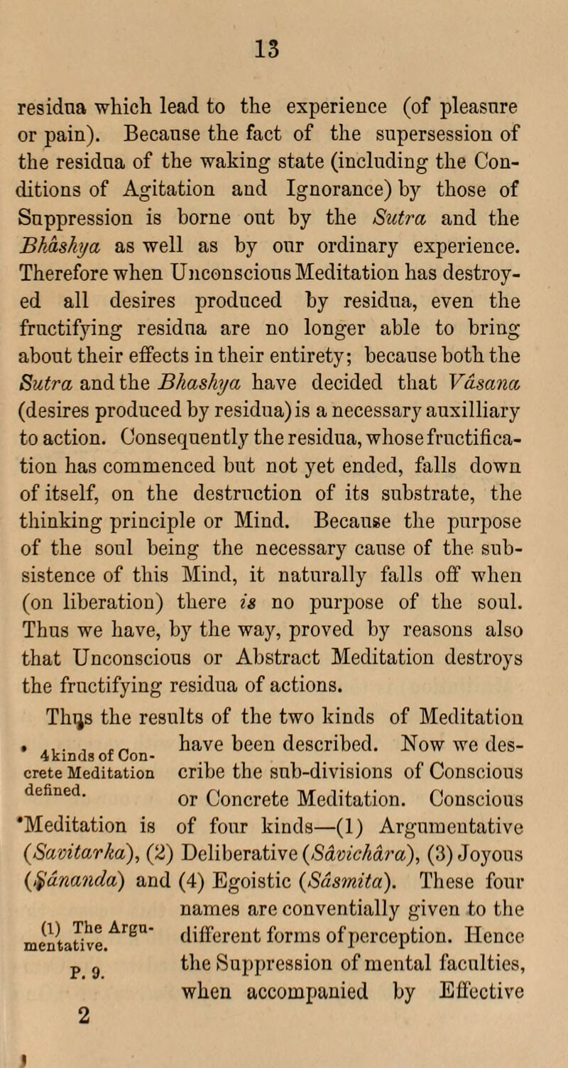 residua which lead to the experience (of pleasure or pain). Because the fact of the supersession of the residua of the waking state (including the Con¬ ditions of Agitation and Ignorance) by those of Suppression is borne out by the Sutra and the Bhashya as well as by our ordinary experience. Therefore when Unconscious Meditation has destroy¬ ed all desires produced by residua, even the fructifying residua are no longer able to bring about their effects in their entirety; because both the Sutra and the Bhashya have decided that Vasana (desires produced by residua) is a necessary auxilliary to action. Consequently the residua, whose fructifica¬ tion has commenced but not yet ended, falls down of itself, on the destruction of its substrate, the thinking principle or Mind. Because tlie purpose of the soul being the necessary cause of the sub¬ sistence of this Mind, it naturally falls off when (on liberation) there is no purpose of the soul. Thus we have, by the way, proved by reasons also that Unconscious or Abstract Meditation destroys the fructifying residua of actions. Thijs the results of the two kinds of Meditation . have been described. Now we des- 4kindsof Con- Crete Meditation cribe the sub-divisions of Conscious defined. Concrete Meditation. Conscious ‘Meditation is of four kinds—(1) Argumentative {Savitarha), (2) Deliberative {Savichdra), (3) Joyous {^ananda) and (4) Egoistic {Sdsmita). These four names are conventially given to the mentative different forms of perception. Hence p g the Suppression of mental faculties, when accompanied by Eflective