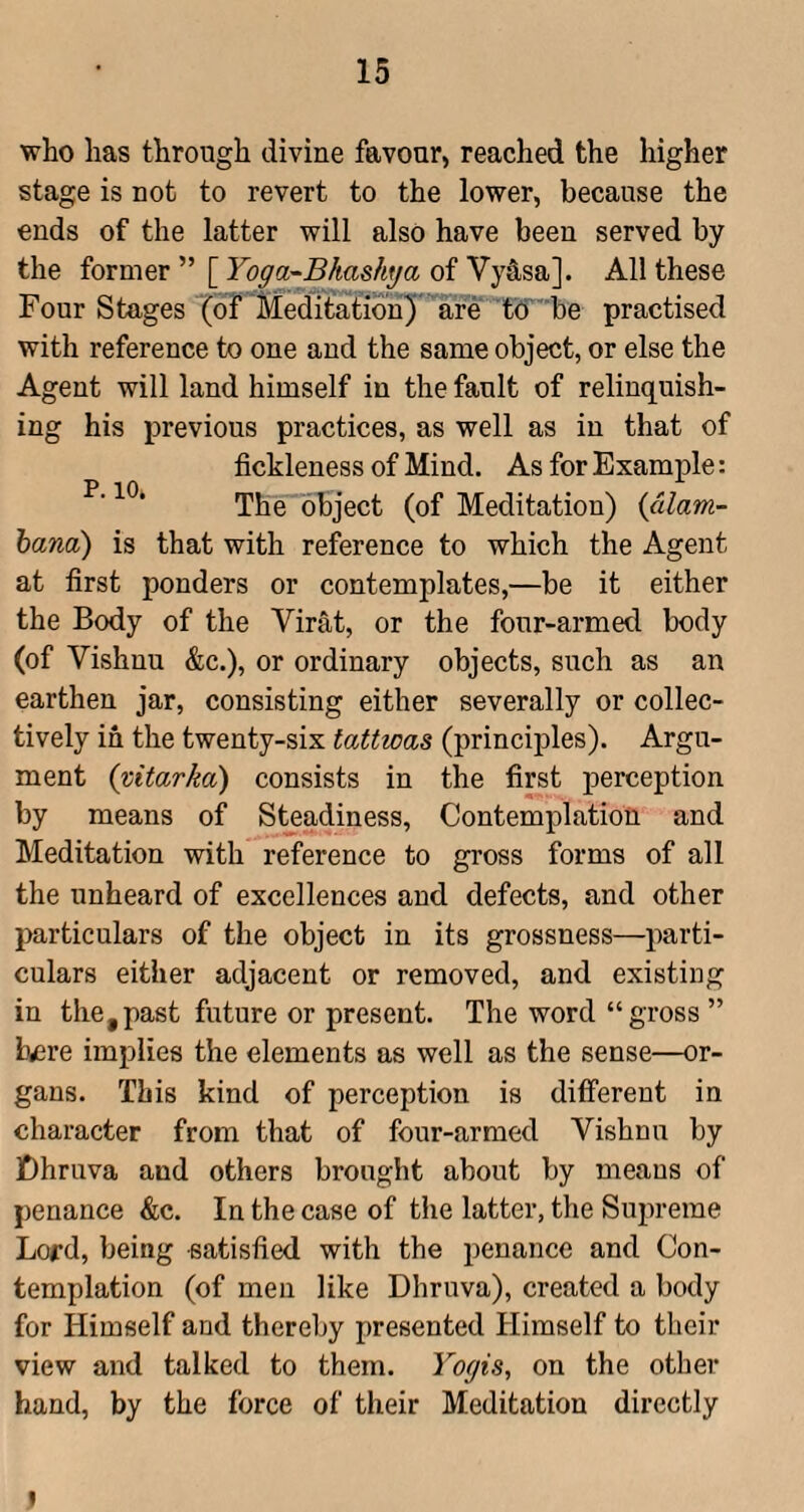 who has through divine favour, reached the higher stage is not to revert to the lower, because the ends of the latter will also have been served by the former ” [ Yoga-Bhashya of Vy4sa]. All these Four Stages (of Meditation) are td ' be practised with reference to one and the same object, or else the Agent will land himself in the fault of relinquish¬ ing his previous practices, as well as in that of fickleness of Mind. As for Example: V ^C) The object (of Meditation) {dlam- hana) is that with reference to which the Agent at first ponders or contemplates,—be it either the Body of the Virat, or the four-armed body (of Vishnu &c.), or ordinary objects, such as an earthen jar, consisting either severally or collec¬ tively in the twenty-six tattwas (principles). Argu¬ ment (vitarka) consists in the first perception by means of Steadiness, Contemplation and Meditation with reference to gross forms of all the unheard of excellences and defects, and other particulars of the object in its grossness—parti¬ culars either adjacent or removed, and existing in the,past future or present. The word “gross ” Ivsre implies the elements as well as the sense—or¬ gans. This kind of perception is different in character from that of four-armed Vishnu by jDhruva and others brought about by means of penance &c. In the case of the latter, the Supreme Lord, being satisfied with the penance and Con¬ templation (of men like Dhruva), created a body for Himself and thereby presented Himself to their view and talked to them. Yogis, on the other hand, by the force of their Meditation directly