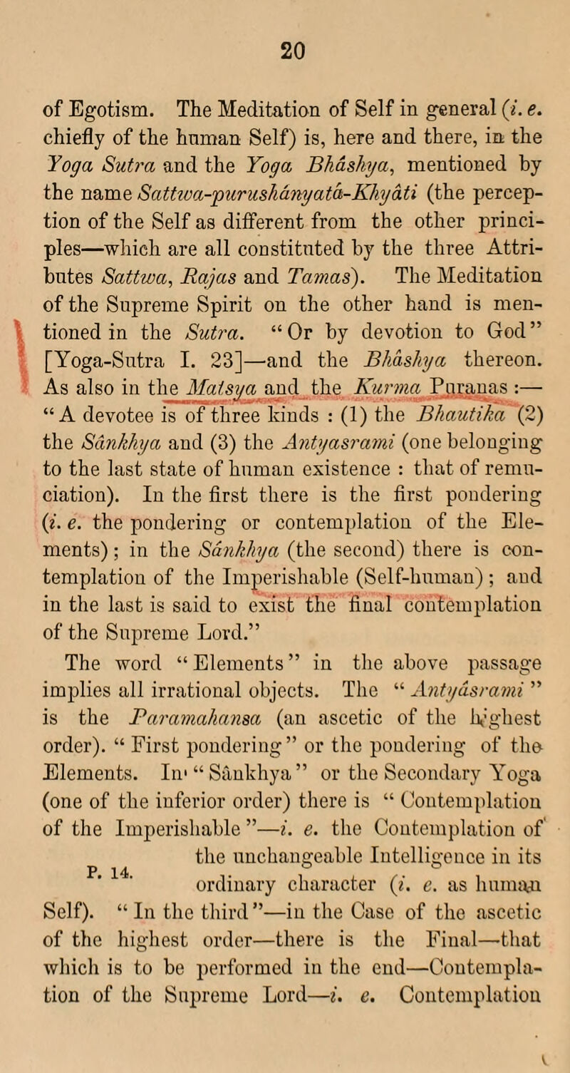 of Egotism. The Meditation of Self in general (i. e. chiefly of the human Self) is, here and there, in the Yoga Sutra and the Yoga Bhdshya, mentioned by the name SatUva-'puruslidnyatd-Khydti (the percep¬ tion of the Self as different from the other princi¬ ples—which are all constituted by the three Attri¬ butes Sattwa, Rayas and Tanias'). The Meditation of the Supreme Spirit on the other hand is men- \ tinned in the Sutra. “ Or by devotion to God ” ! [Yoga-Sutra I. 23]—and the Bhdshya thereon. • As also in the Matsya and the pranas :— “A devotee is of three kinds : (1) the Bhautika (2) the Sankhya and (3) the Antyasrami (one belonging to the last state of human existence : that of remu- ciation). In the first there is the first pondering (t. e. the pondering or contemplation of the Ele¬ ments) ; in the Sankhya (the second) there is con¬ templation of the Imperishable (Self-human); and in the last is said to exist the final contemplation of the Supreme Lord.” The word “ Elements ” in the above passage implies all irrational objects. The “ Antyasrami ” is the Paramahansa (an ascetic of the h’ghest order). “ First pondering ” or the pondering of the Elements. In* “Sankhya” or the Secondary Y'oga (one of the inferior order) there is “ Contemplation of the Imperishable ”—i. e. the Contemplation of the unchangeable Intelligence in its ordinary character (i. e. as hunnw Self). “ In the third ”—in the Case of the ascetic of the highest order—there is the Final—that which is to be performed in the end—Contempla¬ tion of the Supreme Lord—i. e. Contemplation