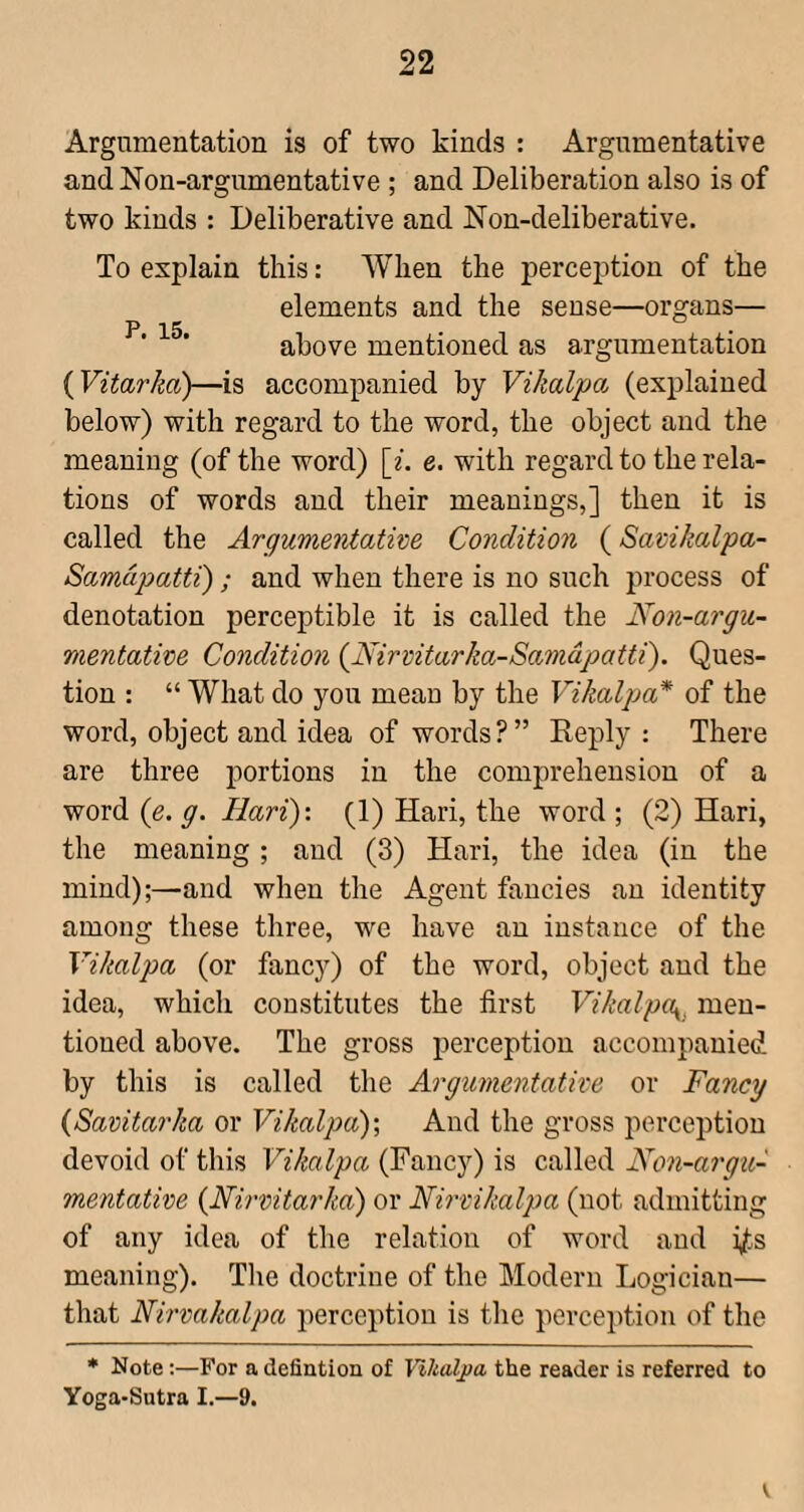 Argumentation is of two kinds : Argumentative andNon-argnmentative ; and Deliberation also is of two kinds : Deliberative and Non-deliberative. To explain this: When the perception of the elements and the sense—organs— P 15 • above mentioned as argumentation {Vitarka)—is accompanied by Vikalpa (explained below) with regard to the word, the object and the meaning (of the word) \i. e. with regard to the rela¬ tions of words and their meanings,] then it is called the Argumentative Condition (Savikalpa- Samdpatti) ; and when there is no such pi’ocess of denotation perceptible it is called the Non-argu- mentative Condition {Nirvitarka-Samdpatti). Ques¬ tion : “ What do you mean by the Vikalpa* of the word, object and idea of words?” Reply : There are three portions in the comprehension of a word ie. g. Hari): (1) Hari, the word ; (2) Hari, the meaning; and (3) Hari, the idea (in the mind);—and when the Agent fancies an identity among these three, we have an instance of the Vikalpa (or fancy) of the word, object and the idea, which constitutes the first Vikalpa^, men¬ tioned above. The gross perception accompanied by this is called the Argumentative or Fancy {Savitarka or Vikalpa)', And the gross perception devoid of this Vikalpa (Fancy) is called JVon-argu- mentative {Nirvitarka) or Nirvikalpa (not admitting of any idea of the relation of word and i/^s meaning). The doctrine of the Modern Logician— that Nirvakalpa perception is the perception of the * Note;—For a defintion of Yikaljia the reader is referred to Yoga-Sutra I.—9.