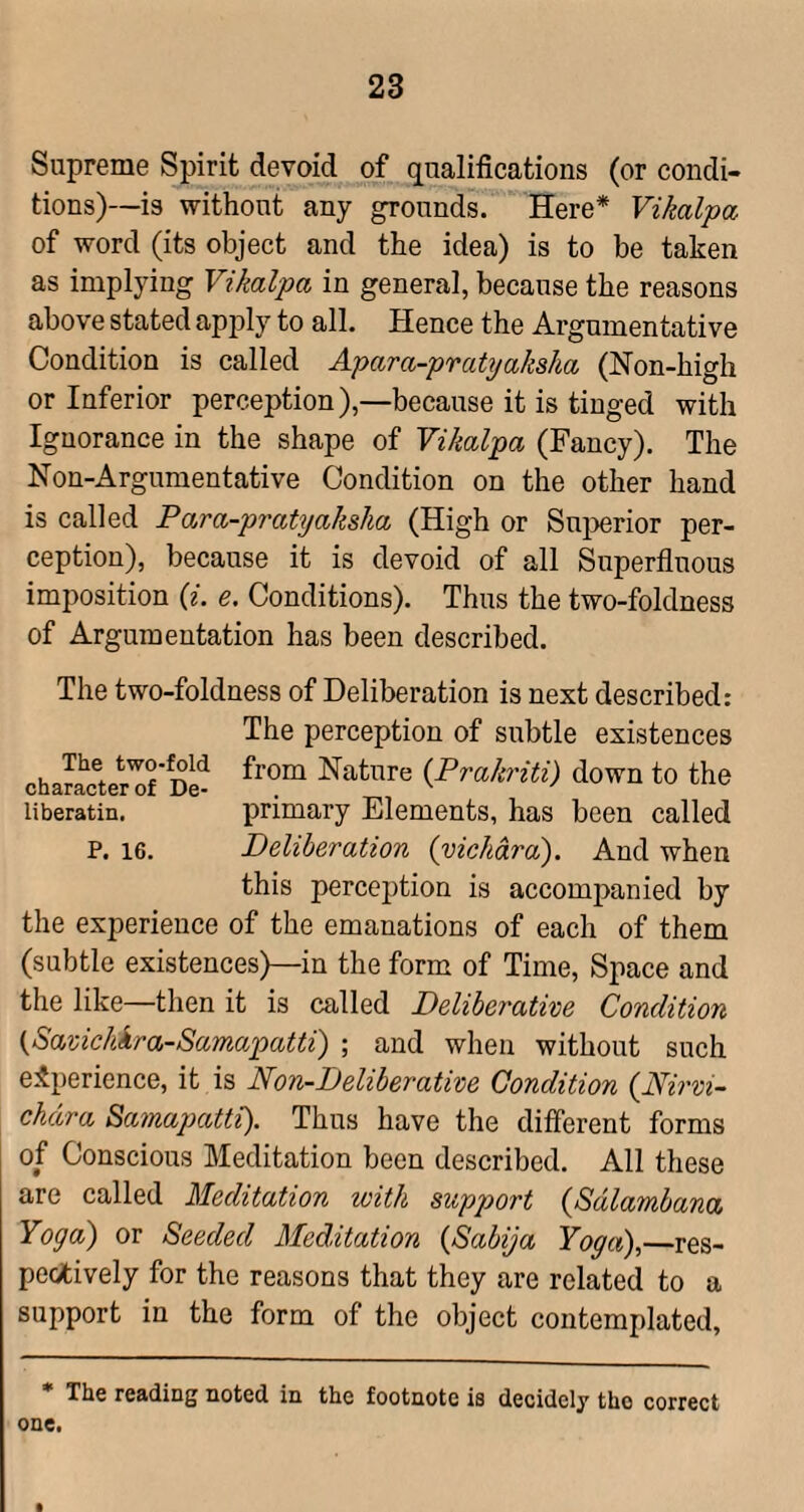 Supreme Spirit devoid of qualifications (or condi¬ tions)—is without any grounds. Here* Vikalpa of word (its object and the idea) is to be taken as implying Vikalpa in general, because the reasons above stated apjfiy to all. Hence the Argumentative Condition is called Apara-pratyaksha (Non-high or Inferior perception),—because it is tinged with Ignorance in the shape of Vikalpa (Fancy). The Non-Argumentative Condition on the other hand is called Para-pratyaksha (High or Sui^erior per¬ ception), because it is devoid of all Superfluous imposition {i. e. Conditions). Thus the two-foldness of Argumentation has been described. The two-foldness of Deliberation is next described: The perception of subtle existences character'^f'Dl'? Nature {Prakriti) down to the liberatin. primary Elements, has been called P. 16. Deliberation {vickdra). And when this perception is accompanied by the experience of the emanations of each of them (subtle existences)—in the form of Time, Space and the like—then it is called Deliberative Condition {Savichkra-Samapatti) ; and when without such experience, it is Non-Deliberative Condition {Nirvi- chdra Sainapatti). Thus have the different forms of Conscious Meditation been described. All these are called Meditation with support {Sdlambana Yoga) or Seeded Meditation {Sabija Yoga),—res¬ pectively for the reasons that they are related to a support in the form of the object contemplated, • The reading noted in the footnote is decidely tho correct one.