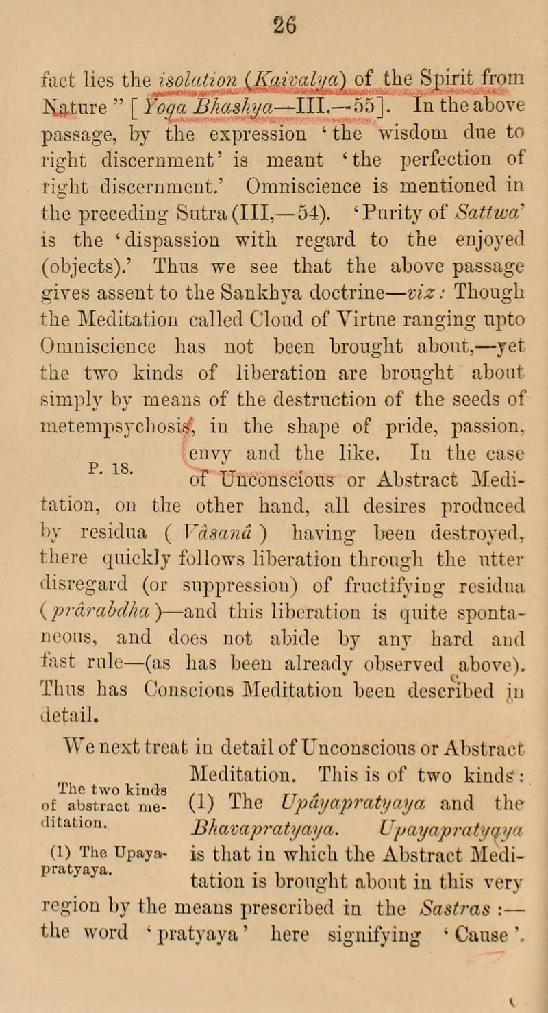 fact lies the i&olation (Kaimlya) of the Spirit from ISLature ” [ Yoga Bhashga-~H\.— ob~\. In the above passage, by the expression ‘ the wisdom dne to right discernment ’ is meant ‘ the perfection of right discernment,’ Omniscience is mentioned in the i>receding Sutra (III,— 54). ‘Purity of Sattiva’ IS the ‘dispassion with regard to the enjoyed (objects),’ Thus we see that the above passage gives assent to the Sankbya doctrine—viz: Though the Meditation called Cloud of Virtue ranging upto Omniscience has not been brought about,—yet the two kinds of liberation are brought about simply by means of the destruction of the seeds of metempsycliosi^, iu the shape of pride, passion, envy and the like. In the case P 18 of Unconscious or Abstract Medi¬ tation, on the other hand, all desires produced by residua ( Vdsand ) having been destroyed, there quickly follows liberation through the utter disregard (or suppression) of fructifying residua ( 'prdrahdlia )—and this liberation is quite sponta¬ neous, and does not abide by any hard and fast rule—(as has been already observed above). Thus has Conscious Meditation been described in detail. We next treat in detailof Unconscious or Abstract Meditation. This is of two kinds:, (1) The Updgapratgaga and the Bhavapratgaya. Upayapratyq^ ya is that iu which the Abstract Medi¬ tation is brought about iu this very region by the means prescribed iu the Sastras :— the word ‘ ])ratyaya ’ here signifying ‘ Cause The two kinds of abstract me¬ ditation. (1) The Upaya- pratyaya.