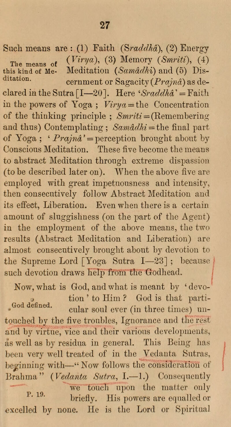 Siicli means are : (1) Faith {^raddhoi), (2) Energy The means of C^) Memory {Smriti), (4) this kind of Me- Meditation {Samddhi) and (5) Dis- ditation. cernment or Sagacity {Prajna) as de¬ clared in the Sutra [I—20]. Here '■Sraddka = Faith in the powers of Yoga ; Vinja = i\\Q Concentration of the thinking principle ; (Remembering and thus) Contemplating ; Samddhi = final part of Yoga ; ‘ Prajnd ’ = perception brought about by Conscious Meditation. These five become the means to abstract Meditation through extreme dispassion (to be described later on). AVhen the above five are employed with great impetuousness and intensity, then consecutively follow Abstract Meditation and its efi'ect, Liberation. Even when there is a certain amount of sluggishness (on the part of the Agent) in the employment of the above means, the two results (Abstract Meditation and Liberation) are almost consecutively brought about by devotion to the Supreme Lord [Yoga Sutra I—23] ; because ) such devotion draws liMp fr'Onl the Godhead. I Now, what is God, and what is meant by ‘devo-’ j tion ’ to Him ? God is that parti- __God defined. cular soul ever (ill three times) un¬ touched by the five trouliles. Ignorance and the rest and by virtue, vice and their various develojuuents, as well as by residua in general. This Being has been very well treated of in the Vedanta Sutras, beginning with—“Now follows the consideration of Brahma” {Vedanta Sutra, 1.—1.) Consequently we touch 112)011 the matl.er only briefly. His powers are equalled or excelled by none. He is the Lord or Spiritual P. 19.