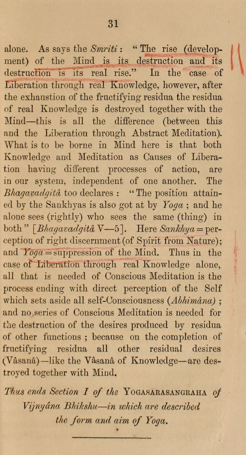 alone. As says fclie S7n7'iti: “ Tlie rise (develop¬ ment) of tlie Mind is its destrnction and its destruction'Ts^ its real rise.” In the case of Liberation throngli real Knowledge, however, after the exhaustion of the fructifying residua the residua of real Knowledge is destroyed together with the Mind—this is all the difference (between this and the Liberation through Abstract Meditation). What is to be borne in Mind here is that both Knowledge and Meditation as Causes of Libera¬ tion having different processes of action, are in our system, independent of one another. The Bhagavadgitd too declares : “ The position attain¬ ed by the Saukhyas is also got at by Yoga ; and he alone sees (rightly) who sees the same (thing) in both” \BhagazadgitdY—5]. Here = per¬ ception of right discernment (of Spirit from Nature); and = smppression of the Mind. Thus in the case of'Liberation through real Knowledge alone, all that is needed of Conscious Meditation is the process ending with direct perception of the Self which sets aside all self-Consciousness {Abhividna) ; and no,series of Conscious Meditation is needed for the destrnction of the desires produced by residua of other functions ; because on the comidetion of fructifying residua all other residual desires (^Vasana)—like the Vasana of Knowledge—are des¬ troyed together with Mind. Thus ends Section I of the Yogasarasangraha oJ Vijnydna Bhihshu—in which are described the form and aim of Yoga.