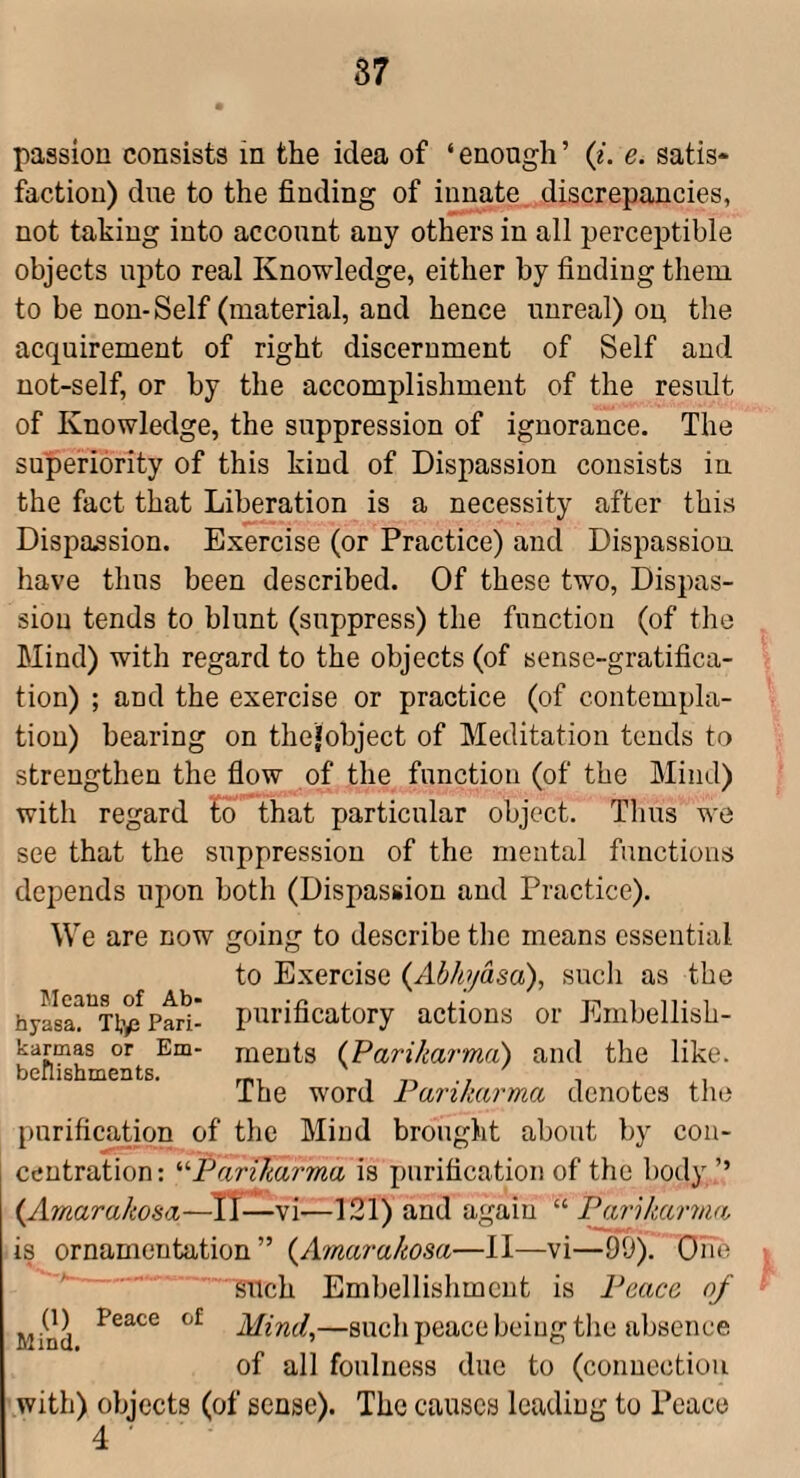 87 passion consists in the idea of ‘ enough ’ (?. e. satis¬ faction) due to the finding of innate, discrepancies, not taking into account any others in all perceptible objects upto real Knowledge, either by finding them to be non-Self (material, and hence unreal) on the acquirement of right discernment of Self and not-self, or by the accomplishment of the result of Knowledge, the suppression of ignorance. The superiority of this kind of Dispassion consists in the fact that Liberation is a necessity after this Dispassion. Exercise (or Practice) and Dispassiou have thus been described. Of these two, Dispas¬ sion tends to blunt (suppress) the function (of the Mind) with regard to the objects (of sense-gratifica¬ tion) ; and the exercise or practice (of contempla¬ tion) hearing on thefobject of Meditation tends to strengthen the flow of the function (of the Mind) with regard fo that particular object. Thus we see that the suppression of the mental functions depends upon both (Dispassiou and Practice). We are now going to describe the means essential to Exercise (Abhydsa), such as the hyasa^'^Ttp Pari- purificatory actions or Embellish- karmas or Em- meuts {Parikarma) and the like, ishments. word Parikarma denotes the purificadon of the Mind brought about by con¬ centration: '‘'•Parikarma is purification of the body ’’ {Amarakosa——vi—121) and again “ Parikarma is ornamentation” {Amarakosa—II—vi—99). Oife such Embellishment is Peace of Mind Mind,—such peace being tlie absence of all foulness due to (connection with) objects (of sense). The causes leading to Peace