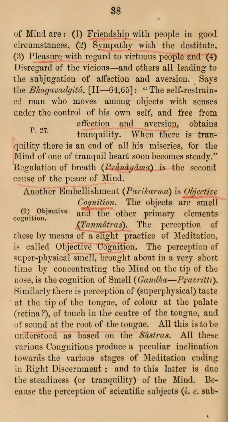 of Mind are: (1) Friendship with people in good circumstances, (2) Sympathy with the destitute, (3) Pleasure with regard to virtuous people and (4) Disregard of the vicious—and others all leading to the subjugation of affection and aversion. ^ Says the Bhagavadgitd, [II—64,65]: “The self-restrain¬ ed man who moves among objects with senses under the control of his own self, and free from affection and aversion, obtains p 9W ^ tranquility. When there is tran¬ quility there is an end of all his miseries, for the Mind of one of tranquil heart soon becomes steady.” Regulation of breath (^Exdudyajna) is the second cause of the peace of Mind. Another Embellishment {ParikarmcC) is O^ectipe Coanition. The objects are smell (2) Objective Other primarv elements ^anmdtrm'). The perception of these by means of a slight practice of Meditation, is called ObjectiveCognition. The perception of super-physical smell, brought about in a very short time by concentrating the Mind on the tip of the nose, is the cognition of Smell {Gandha—Pi-aV7'itti). Similarly there is perception of (superphysical) tacte at the tip of the tongue, of colour at the palate (retina ?), of touch in the centre of the tongue, and of sound at the root of the tongue. All this is to be understood as based on the Sdstras. All these various Congnitions produce a peculiar inclination towards the various stages of Meditation ending in Right Discernment ; and to this latter is due the steadiness (or tranquility) of the Mind. Be¬ cause the perception of scientific subjects (i. e. sub-