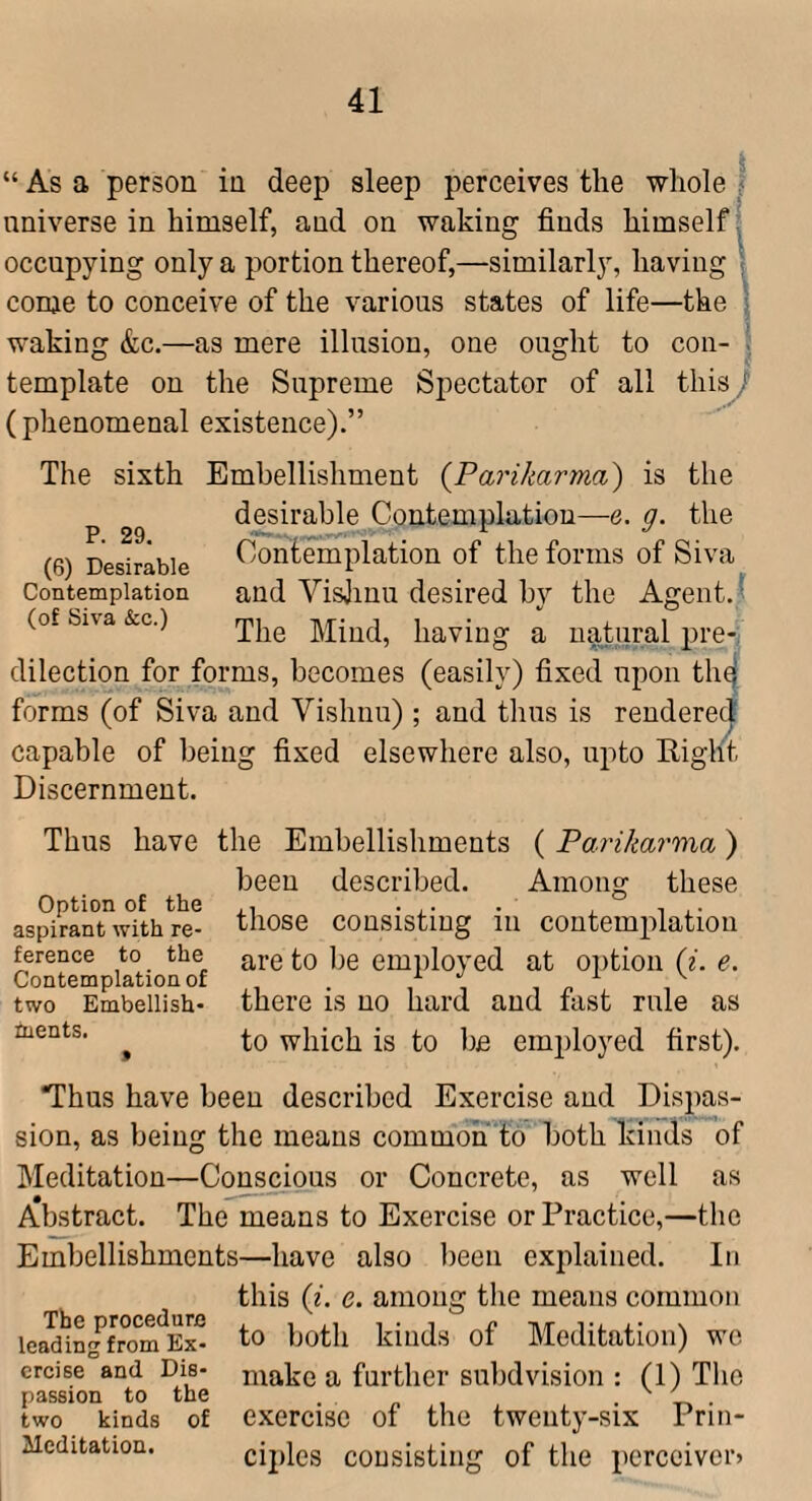 “ As a person in deep sleep perceives the whole 1 nniverse in himself, and on waking finds himself; occupying only a portion thereof,—similarly, having \ come to conceive of the various states of life—the i waking &c.—as mere illusion, one ought to con- template on the Supreme Spectator of all this / (phenomenal existence).” The sixth Embellishment {Parikarma) is the p desirable Contemplation—e. g. the (6) Desirable Contemplation of the forms of Siva Contemplation and Visjinu desired by the Agent. ^ (of Siva &c.) Mind, having a natural pre¬ dilection for forms, becomes (easily) fixed upon th^ forms (of Siva and Vishnu) ; and thus is rendered capable of being fixed elsewhere also, upto Right Discernment. Thus have the Embellishments ( Parikarma) Option of the aspirant with re¬ ference to the Contemplation of two Embellish¬ ments. been described. Among these those consisting in contemplation are to lie employed at option (i. e. there is no hard and fast rule as to which is to be employed first). ‘Thus have been described Exercise and Dispas- sion, as being the means commoii to' both kinds of Meditation—Conscious or Concrete, as well as Abstract. The means to Exercise or Practice,—the Embellishments—have also been explained. In this {i. e. among the means common lea^'ingfrom^Ex^ to ^joth kinds of Meditation) we creise and Die- make a further subdvision : (1) The passion to the . . „ , • V • two kinds of cxercise 01 the tweiity-six Frin- Meditation. ciples consisting of the pcrcoivcrj