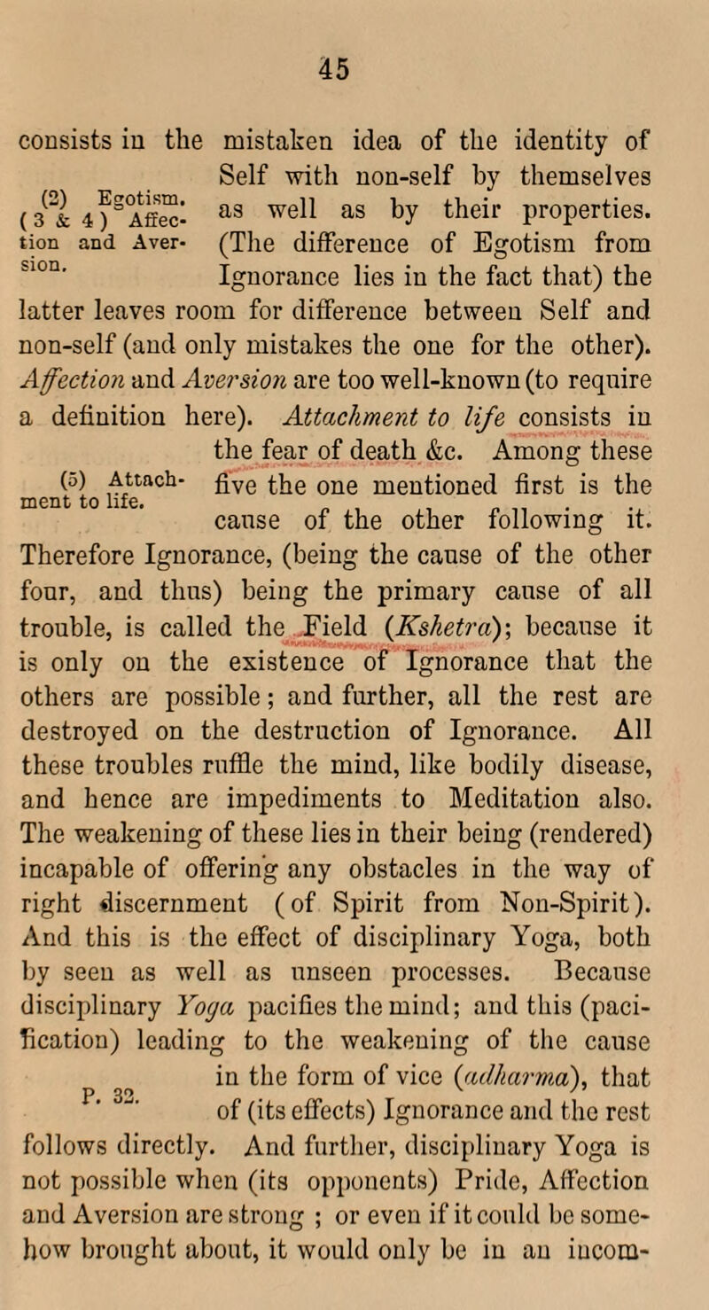 consists in the mistaken idea of the identity of Self with non-self by themselves properties. tion and Aver- (The difference of Egotism from Ignorance lies in the fact that) the latter leaves room for difference between Self and non-self (and only mistakes the one for the other). Affection and Aversion are too well-known (to require a definition here). Attachment to life consists in the fear of death &c. Among these (5) Attach- fiv0 one mentioned first is the ment to life, canse of the other following it. Therefore Ignorance, (being the cause of the other four, and thus) being the primary cause of all trouble, is called the ,Field {Ksketra)', because it is only on the existence of Ignorance that the others are possible; and further, all the rest are destroyed on the destruction of Ignorance. All these troubles ruffle the mind, like bodily disease, and hence are impediments to Meditation also. The weakening of these lies in their being (rendered) incapable of offering any obstacles in the way of right discernment (of Spirit from Non-Spirit). And this is the effect of disciplinary Yoga, both by seen as well as unseen processes. Because disciplinary Yoga pacifies the mind; and this (paci¬ fication) leading to the weakening of the cause in the form of vice {adharma), that of (its effects) Ignorance and the rest follows directly. And further, disciplinary Yoga is not possible when (its opponents) Pride, Affection and Aversion are strong ; or even if it could be some¬ how brought about, it would only be in an iucom-