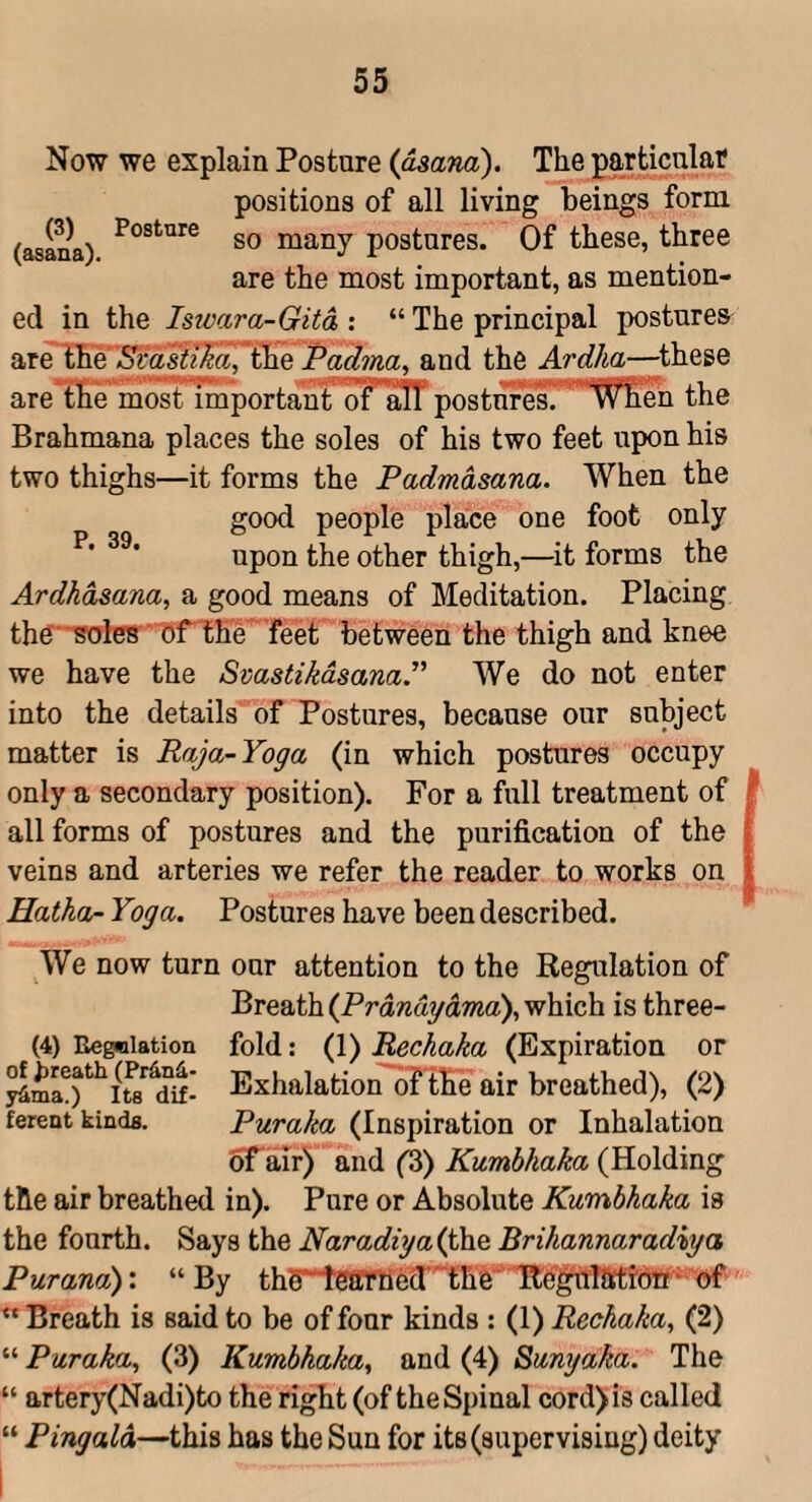 (3) (asana). Posture Now we explain Posture {ogana). The particulat positions of all living beings form so many postures. Of these, three are the most important, as mention¬ ed in the Iswara-Gita : “ The principal postures are Svasit^a, the Padma^ and the Ardha—^these are the most importantTFalT postures. 'When the Brahmana places the soles of his two feet upon his two thighs—it forms the Padmasana. When the good people place one foot only upon the other thigh,—^it forms the Ardhdsana, a good means of Meditation. Placing th^‘■Rotes ' OfT;he feet between the thigh and knee we have the SmstikdsanaP We do not enter into the details of Postures, because our subject matter is Raja-Yoga (in which postures occupy only a secondary position). For a full treatment of all forms of postures and the purification of the veins and arteries we refer the reader to works on Hatha- Yoga. Postures have been described. P. 39. We now turn our attention to the Regulation of Breath (Prdndgama), which is three- (4) Eegniation fold: (1) Rechaka (Expiration or Exhalation of the air breathed), (2) ferent kindfl. Puraka (Inspiration or Inhalation ^air) and ('S) Kumbhaka (Holding the air breathed in). Pure or Absolute Kumbhaka is the fourth. Says the Naradiga(jh& Brihannaradiga Pur ana)'. “By thS‘*iSffrtied‘''the''Tte^lTJW “ Breath is said to be of four kinds : (1) Rechaka, (2) “ Puraka, (3) Kumbhaka, and (4) Sumjaka. The “ artery(Nadi)to the right (of the Spinal cord)i3 called “ Pingald—this has the Sun for its (supervising) deity i