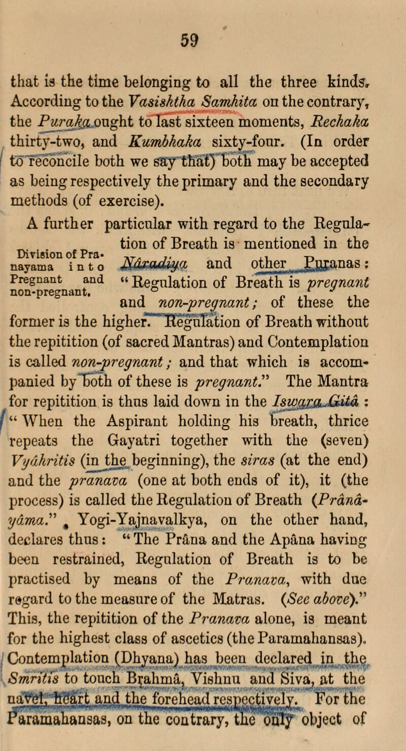 that 13 the time belonging to all the three kind?. According to the Vasishtha Samkita on the contrary, the Pura^QTXght toTast sixteen moments, Rechaka thirty-two, and Kumbhaka sixty-fonr. (In order I toTecbncile both we saythatyBoth may be accepted as being respectively the primary and the secondary methods (of exercise). A further particular with regard to the Regula¬ tion of Breath is mentioned in the nayama into Mxadiy.a and other Rpianas; Pregnant and ««Regulation of Breath is 'pregnant non-pregnant. ° i and non-pregnant; of these the former is the higherT'TKeguTation of Breath without the repitition (of sacred Mantras) and Contemplation is called non-pregnant; and that which is accom¬ panied by Both of these is pregnantP The Mantra for repitition is thus laid down in the Iswg^jiMita : I “ When the Aspirant holding his breath, thrice repeats the Gayatri together with the (seven) Vydhritis (in the beginning), the siras (at the end) and the pranava (one at both ends of it), it (the process) is called the Regulation of Breath (Prana- ydma.” , Yogi-Yajnavalkya, on the other hand, declares thus: “ The Prtina and the Apana having been restrained. Regulation of Breath is to be practised by means of the Pramam., with due regard to the measure of the Matras. (See above).” This, the repitition of the Pranava alone, is meant for the highest class of ascetics (the Paramahansas). ; Contemplation (Dhjana) has been declared in , th^, Smriiis to touch Brahma, Vishnu and Siv^ at the and the fbreheai^espi^ctiveiY. For the ^ramahansas, on the contrary, theoutj object of