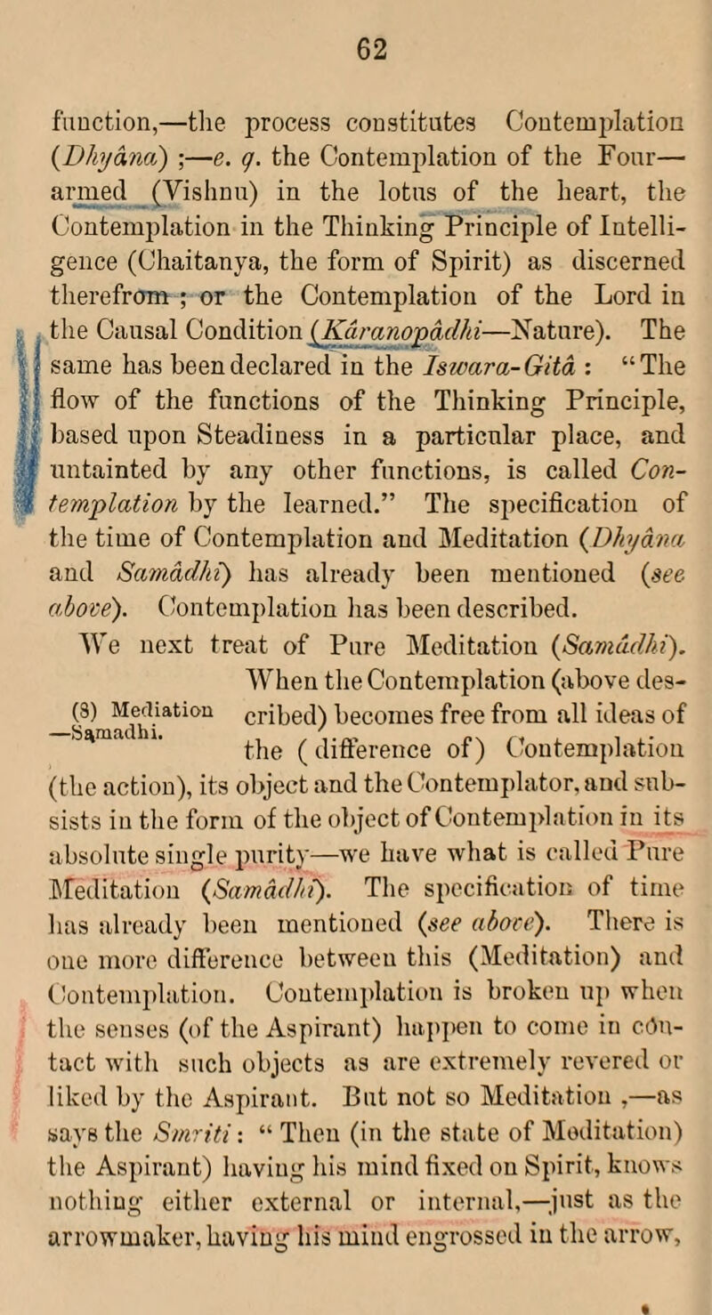 fiiuction,—the j^rocess constitutes Coutemplatioa {Dhjana) ;—e. q. the Contemplation of the Four— aiunecl (Vishnu) in the lotus of the heart, the Contemplation in the Thinking Principle of Intelli¬ gence (Chaitanya, the form of Spirit) as discerned therefrom ; or the Contemplation of the Lord in the Causal Condition iKdranopadhi—Nature). The same has been declared in the Iswara-Gita : “The flow of the functions of the Thinking Principle, n based upon Steadiness in a particular place, and untainted by any other functions, is called Con¬ templation by the learned.” The specification of the time of Contemplation and Meditation {Dhjana and Samadhi) has already been mentioned {see above'). Contemplation has been described. We next treat of Pure Meditation {Samadhi). When the Contemplation (above des- (3) Meciiatiou cribed) becomes free from all ideas of S^mad 1. (difference of) Contemplation (the action), its object and the Ckmtemplator, and sub¬ sists in the form of the object of Contemplation in its absolute single purity—we have what is called Pure Meditation {Samadhi). The specification of time has already been mentioned {see aboce). There is one more difference between this (Meditation) and Clontemplation. Contemplation is broken up when the senses (of the Aspirant) happen to come in con¬ tact with such objects as are extremely revered or liked by the Aspirant. But not so Meditation ,—as says the Smriti: “ Then (in the state of Meditation) the Aspirant) having his mind fixed on Spirit, knows nothing either external or internal,—^.just as the arrowmaker, having his mind engrossed in the arrow.