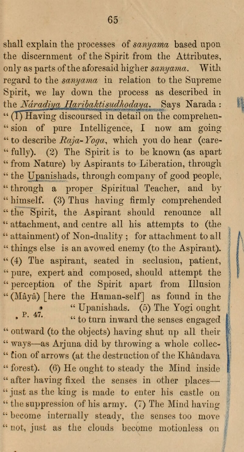 shall explain the processes of sanyama based upon the discernment of the Spirit from the Attributes, only as parts of the aforesaid higher sanyama. Witli regard to the sanyama in relation to the Supreme Spirit, we lay down the process as described in the Ndradiva Harihaktisudhoclava. Savs Narada : “ (I) Having discoursed in detail on the comprehen- “ sion of pure Intelligence, I now am going “ to describe Raya- Yoga^ which you do hear (care- “ fully). (2) The Spirit is to be known (as apart “ from Nature) by Aspirants to Liberation, through “ the ^anishads, through company of good people, “ through a proper Spiritual Teacher, and by “ himself. (3) Thus having firmly comprehended “ the Spirit, the Aspirant should renounce all “ attachment, and centre all his attempts to (the “ attainment) of Non-duality ; for attachment to all “ things else is an avowed enemy (to the Aspirant). “ (4) The aspirant, seated in seclusion, patient, “ 2)ure, expert and composed, should attempt the “ perception of the Spirit apart from Illusion “ (Maya) [here the Human-self] as found in the “ U2)anishads. (5) The Yogi ought “ to turn inward the senses engaged “ outward (to the objects) having shut U2) all their “ ways—as Arjuua did by throwing a whole collec- “ fion of arrows (at the destruction of the Khaudava “ forest). (6) He ought to steady the Mind inside “ after having fixed the senses in otlier places— “ just as the king is made to enter his castle on “ the suppression of his army. (7) Tlie Mind having become internally steady, the senses too move “ not, just as the clouds become motionless on P. 47*. n