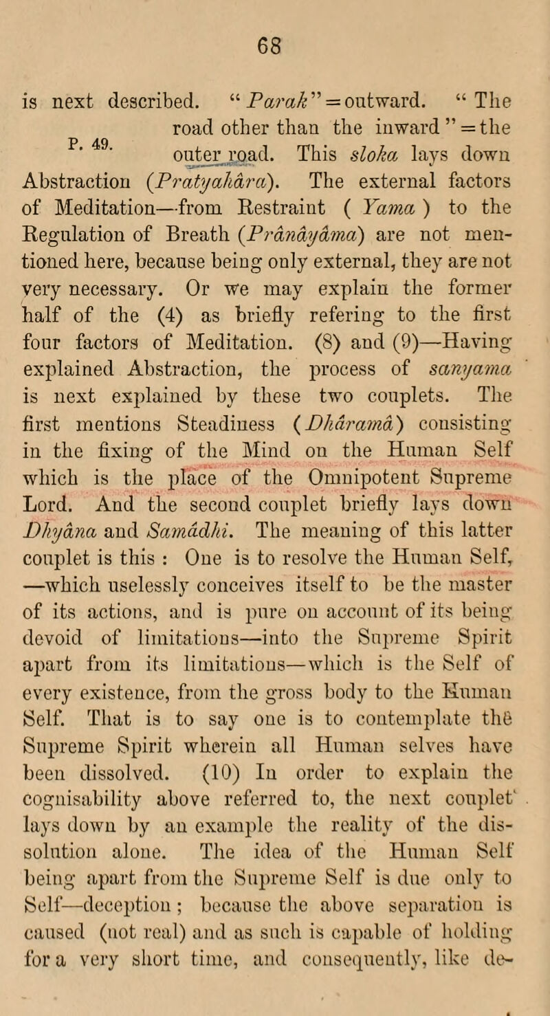 is next described. “Pam/?” = outward. “The road other than the inward ” = the oi^er load. This sloka lays down Abstraction {Fratyahara). The external factors of Meditation—from Restraint ( Yama ) to the Regulation of Breath {Prdndydma) are not men¬ tioned here, because being only external, they are not very necessary. Or we may explain the former half of the (4) as briefly refering to the first four factors of Meditation. (8) and (9)—Having explained Abstraction, the process of sanyama is next explained by these two couplets. The. first mentions Steadiness {Dhdramd) consisting in the fixing of the Mind on the Human Self which is the place of the Omnipotent Supreme Lord. And the second couplet briefly lays down Dhydna and Samddhi. The meaning of this latter couplet is this : One is to resolve the Human Self, —which uselessly conceives itself to be the master of its actions, and is pure on account of its being devoid of limitations—into the Supreme Spirit ai)art from its limitations—which is the Self of every existence, from the gross body to the Human Self. That is to say one is to contemplate thS Supreme Spirit wherein all Human selves have been dissolved. (10) In order to explain the cognisability above referred to, the next couplet' lays down by an example the reality of the dis¬ solution alone. The idea of tlie Human Self being apart from the Supreme Self is due only to Self—decejfiiou ; because the above separation is caused (not real) and as such is capable of holding for a very short time, and consecpieutly, like de-