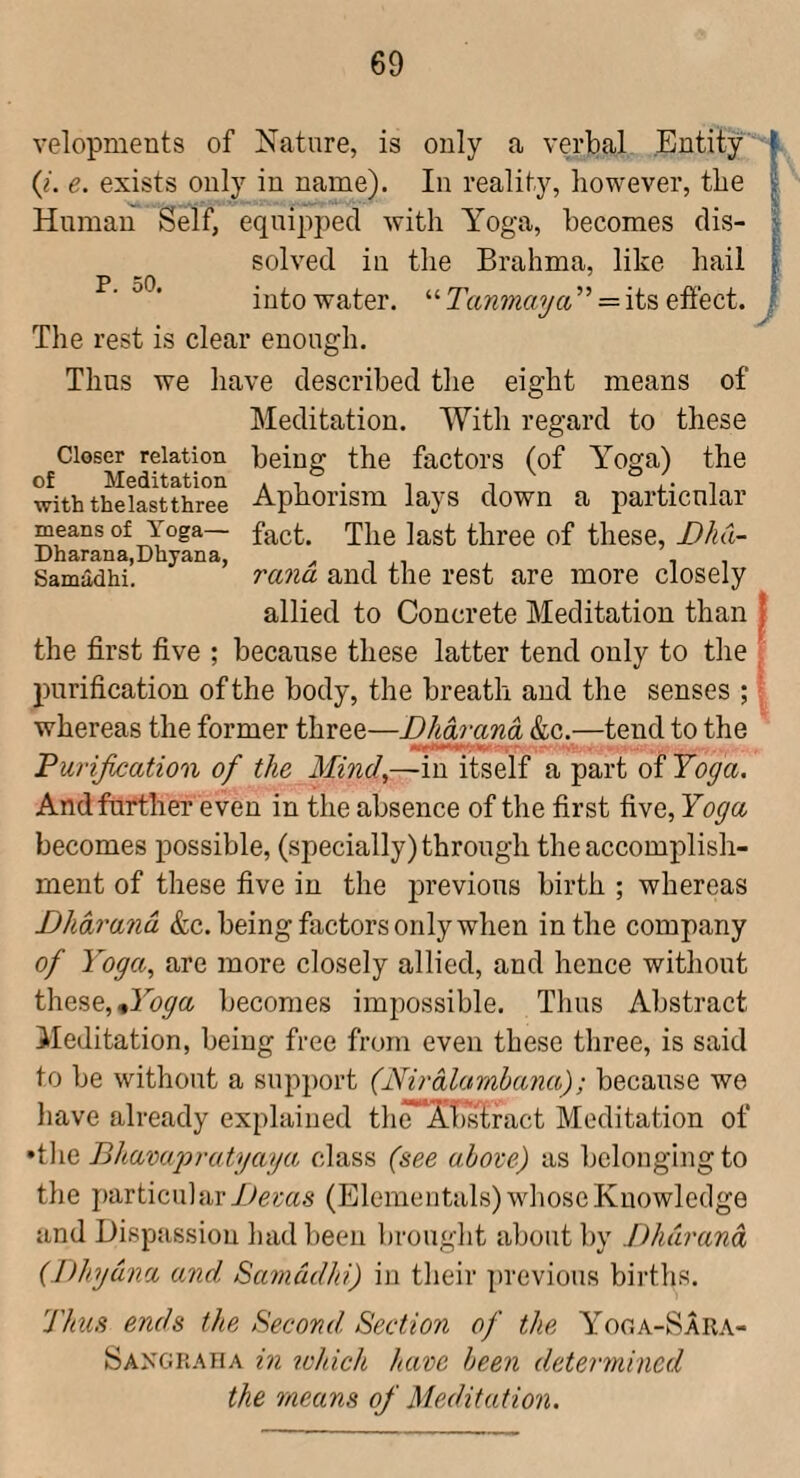 velopments of Nature, is only a verbal Entity (/. e. exists only in name). In reality, however, the Human Self, equipped with Yoga, becomes dis¬ solved in the Brahma, like hail into water. “ Tanmaya ” = its effect. P. 50. The rest is clear enough. Thus we have described the eight means of Meditation. With regard to these Closer relation being the factors (of Yoga) the of Meditation a i i i a* i with thelastthree Aphorism lays down a particular means of Yoga— fact. The last three of these, Dhd- Dharana,Dayana, i i i Samadhi. rana and the rest are more closely allied to Concrete Meditation than j the first five ; because these latter tend only to the , purification of the body, the breath and the senses ; - whereas the former three—Dhdrand &c.—tend to the Purification of the Mind,—in itself a part of Yoga. And further even in the absence of the first five. Yoga becomes possible, (specially) through the accomplish¬ ment of these five in the previous birth ; whereas Dhdrand &c. being factors only when in the company of Yoga, are more closely allied, and hence witliout these, becomes impossible. Thus Abstract Meditation, being free from even these three, is said to be without a support (Nirdlarnhana); because we liave already explained thr^XbsTract Meditation of •tlie Bhavupratyaya class (see above) as belonging to the particular yvcras (Elemeiitals) whose Knowledge and Dispassiou had been brought about by Dhdrand (Dhydna and. Samdidhi) in their previous births. Thu.s ends the Second Section of the Yoga-Sara- Sangraha in lohich have been determined the means ofi Meditation.