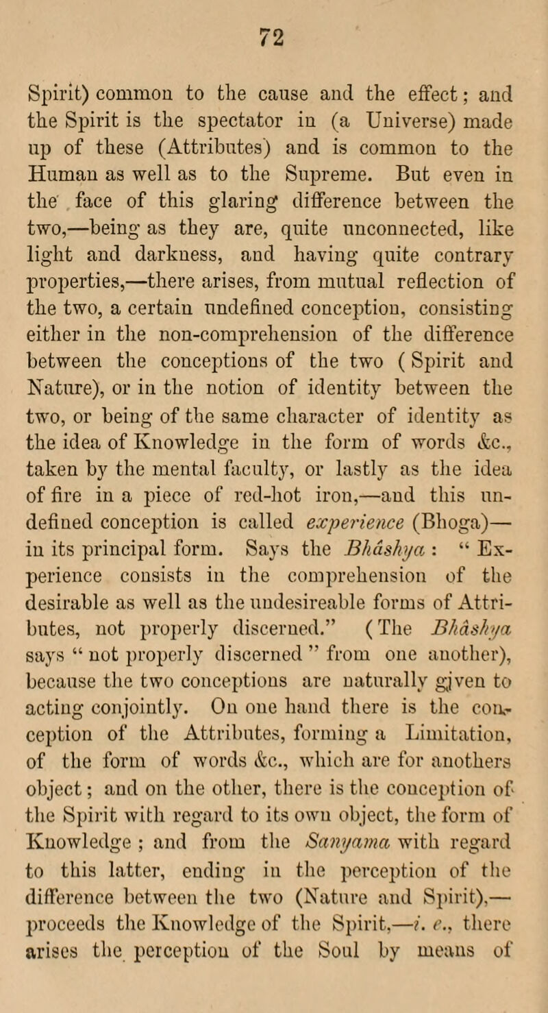 Spirit) common to the cause and the effect; and the Spirit is the spectator in (a Universe) made up of these (Attributes) and is common to the Human as well as to the Supreme. But even in the'. face of this glaring difference between the two,—being as they are, quite unconnected, like light and darkness, and having quite contrary properties,—there arises, from mutual reflection of the two, a certain undefined conception, consisting either in the non-comprehension of the difference between the conceptions of the two (Spirit and Nature), or in the notion of identity between the two, or being of the same character of identity as the idea of Knowledge in the form of words &c., taken by the mental faculty, or lastly as the idea of fire in a piece of red-hot iron,—and this un¬ defined conception is called experience (Bhoga)— in its principal form. Says the Bhdshya : “ Ex¬ perience consists in the comprehension of the desirable as well as the undesireable forms of Attri¬ butes, not })roj)erly discerned.” (The Bhdshya says “ not properly discerned ” from one another), because the two conceptions are naturally given to acting conjointly. On one hand there is the con¬ ception of the Attributes, forming a Limitation, of the form of words &c., which are for auothers object; and on the other, there is the conce])tion of the Spirit with regard to its own object, the form of Knowledge ; and from the Sanyama with regard to this latter, ending in the perception of the difference between the two (Nature and Spirit),— proceeds the Knowledge of the Spirit,—e., there arises the perception of the Soul by means of