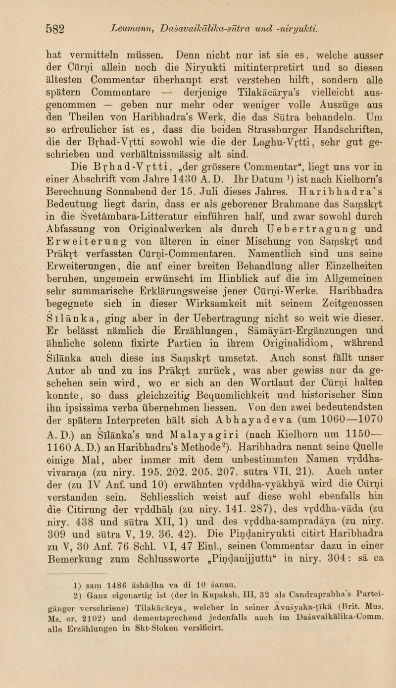 hat vermitteln müssen. Denn nicht nur ist sie es, welche ausser der Cürni allein noch die Niryukti mitinterpretirt und so diesen ältesten Commentar überhaupt erst verstehen hilft, sondern alle spätem Commentare — derjenige Tilakäcärya’s vielleicht aus¬ genommen — geben nur mehr oder weniger volle Auszüge aus den Theilen von Haribhadra’s Werk, die das Suti'a behandeln. Um so erfreulicher ist es, dass die beiden Strassburger Handschriften, die der Brhad-Vrtti sowohl wie die der Laghu-Vrtti, sehr gut ge¬ schrieben und verhältnissmässig alt sind. Die Brhad-Vrtti, ,der grössere Commentar“, liegt uns vor in einer Abschrift vom Jahre 1430 A. D. Ihr Datum ') ist nach Kielhorn’s Berechnung Sonnabend der 15. Juli dieses Jahres. Haribhadra’s Bedeutung liegt darin, dass er als geborener Brahmane das Sarnskrt in die Svetämbara-Litteratur einführen half, und zwar sowohl durch Abfassung von Originalwerken als durch Uebertragung und Erweiterung von älteren in einer Mischung von Samskrt und Präkrt verfassten Cürni-Commentaren. Namentlich sind uns seine Erweiterungen, die auf einer breiten Behandlung aller Einzelheiten beruhen, ungemein erwünscht im Hinblick auf die im Allgemeinen sehr summarische Erklärungsweise jener COrni-Werke. Haribhadra begegnete sich in dieser Wirksamkeit mit seinem Zeitgenossen Sllänka, ging aber in der Uebertragung nicht so weit wie dieser. Er belässt nämlich die Erzählungen, Sämäyärl-Ergänzungen und ähnliche solenn fixirte Partien in ihrem Originalidiom, während Silänka auch diese ins Samskrt umsetzt. Auch sonst fällt unser Autor ab und zu ins Präkrt zurück, was aber gewiss nur da ge¬ schehen sein wird, wo er sich an den Wortlaut der Cürni halten konnte, so dass gleichzeitig Bequemlichkeit und historischer Sinn ihn ipsissima verba übernehmen Hessen. Von den zwei bedeutendsten der spätem Interpreten hält sich Abhayadeva (um 1060—1070 A. D.) an Silänka’s und Malayagiri (nach Kielhorn um 1150— 1160 A.D.) an Haribhadra’s Methode'^). Haribhadra nennt seine Quelle einige Mal, aber immer mit dem unbestimmten Namen vrddha- vivarana (zu niry. 195. 202. 205. 207. sütra VII, 21). Auch unter der (zu IV Anf. und 10) erwähnten vrddha-vyäkhyä wird die Cürni verstanden sein. Schliesslich weist auf diese wohl ebenfalls hin die Citirung der vrddhäh (zu niry. 141. 287), des vrddha-väda (zu niry. 438 und sütra XII, 1) und des vrddha-sampradäya (zu niry. 309 und sütra V, 19. 36. 42). Die Pindaniryukti citirt Haribhadra zu V, 30 Anf. 76 Schl. VI, 47 Einl., seinen Commentar dazu in einer Bemerkung zum Schlussworte ,Pindanijjuttl“ in niry. 304; sä ca 1) .sain 148C äsliädha va di 10 sanan. 2) Ganz eigenartig ist (der in Kiipaksh. III, 32 als Candraprabha's Partei¬ gänger verschriene) Tilakäcärya, welcher in seiner Avasyaka-tlkä (Prit. Mus. Ms. or. 2102) und dementsprechend jedenfalls auch iin Dasavaikälika-Comm. alle Erzählungen in Skt-Sloken versiticirt.