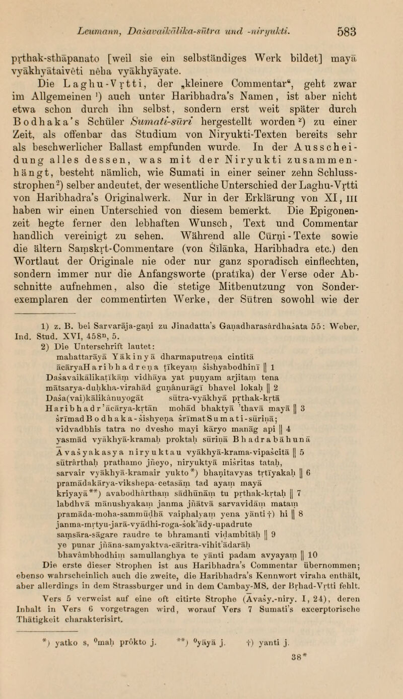 prthak-sthäpanato [weil sie ein selbständiges Werk bildet] mayä vyäkbyätaiveti neba vyäkbyäyate. Die Lagbu-Vrtti, der ^kleinere Commentar“, geht zwar im Allgemeinen') auch unter Haribhadra’s Namen, ist aber nicht etwa schon durch ihn selbst, sondern erst weit später durch Bodhaka’s Schüler Sumati-süri hergestellt worden^) zu einer Zeit, als offenbar das Studium von Niryukti-Texten bereits sehr als beschwerlicher Ballast empfunden wurde. In der Ausschei¬ dung alles dessen, was mit der Niryukti zusammen¬ hängt, besteht nämlich, wie Sumati in einer seiner zehn Schluss¬ strophen-) selber andeutet, der wesentliche Unterschied der Laghu-Vrtti von Haribhadra’s Originalwerk. Nur in der Erklärung von XI, iii haben wir einen Unterschied von diesem bemerkt. Die Epigonen¬ zeit hegte ferner den lebhaften Wunsch, Text und Commentar handlich vereinigt zu sehen. Während alle Cürni-Texte sowie die ältern Saraskrt-Commentare (von Silänka, Haribhadra etc.) den Wortlaut der Originale nie oder nur ganz sporadisch einflechten, sondern immer nur die Anfangs Worte (pratlka) der Verse oder Ab¬ schnitte aufnehmen, also die stetige Mitbenutzung von Sonder¬ exemplaren der commentirten Werke, der Sütren sowohl wie der 1) z. B. bei Sarvaraja-gani zu Jinaclatta’s Gauadharasärdhasata 55: Weber, Ind. Stud. XVI, 458^ 5. 2) Die Unterschrift lautet; mahattaräyä Yäkinyä dharmaputrena cintitä äcäryaH arib h a d r ena tlkeyain sishyabodhinl || 1 DasavaikälikaUkäm vidhäya yat punyam arjitam tena mätsarya-dubkba-virahäd gunänurägi bhavel lokal; || 2 Dasa(vai)kälikänuyogät sütra-vyäkhyä prthak-krtä Haribhadr’äcärya-krtän mohäd bhaktyä ’tbavä mayä || 3 srimadB o dh ak a -sishyena srlmat S u m a t i-sürinä; vidvadbhis tatra no dvesho mayi käryo manag api || 4 yasmäd vyäkhyä-kramal; proktal; süriiiä Bbadrabähunä Avasyakasya niryuktau vyäkhyä-krama-vipascitä || 5 süträrthab prathamo jneyo, niryuktyä misritas tatah, sarvair vyäkhyä-kramair yukto*) bhanitavyas trtlyakah || 6 pramädakärya-vikshepa cetasäin tad ayani mayä kriyayä**) avabodhärtbani sädhünäm tu prthak-krtah || 7 labdhvä raänushyakain janraa jnätvä sarvavidäni matam pramäda-moha-sammüdhä v.aiphalyani yena yäntif) bi || 8 janina-mrtyu-jarä-vyädhi-roga-sok’ädy-upadrute samsära-sägare raudre te bhramanti vidambitäh || 9 ye punar jnäna-samyaktva-cäritra-vihit’ädaräli bhaväinbbodhiin saraullanghya te yänti padam avyayain || 10 Die erste dieser Strophen ist aus Haribhadra’s Commentar übernommen; ebenso wahrscheinlich auch die zweite, die Haribhadra’s Kennwort viraha enthält, aber allerdings in dem Strassburger und in dem Cambay-MS. der Brbad-Vrtti fehlt. Vers 5 verweist auf eine oft citirte Strophe (Avasy.-niry. 1,24), deren Inhalt in Vers 6 vorgetragen wird, worauf Vers 7 Sumati’s escerptorische Thätigkeit charakterisirt. *) yatko s, ®mah prökto j. **; ^yaya j. t) yanti j. 38*