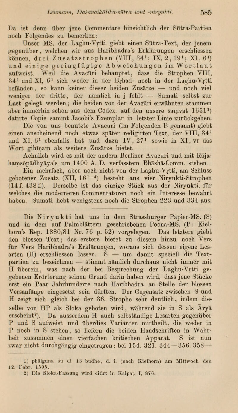 Da ist denn über jeue Commentare hinsichtlich der Sütra-Partien noch Folgendes zu bemerken: Unser MS. der Laghu-Vrtti giebt einen Sütra-Text, der jenem gegenüber, welchen wir aus JHaribhadra’s Erklärungen erschliessen können, drei Z u s atz s t r o p h e n (VIII, 34*; IX, 2,19*; XI, 6') und einige geringfügige Abweichungen im Wortlaut aufweist. Weil die Avacüri behauptet, dass die Strophen VIII, 34* und XI, 6* sich weder in der Brhad- noch in der Laghu-Vrtti befänden, so kann keiner dieser beiden Zusätze — und noch viel weniger der dritte, der nämlich in j fehlt — Sumati selbst zur Last gelegt werden; die beiden von der Avacüri erwähnten stammen aber immerhin schon aus dem Codex, auf den unsere samvat 1651*) datirte Copie sammt Jacobi’s Exemplar in letzter Linie zurückgehen. Die von uns benutzte Avacüri (im Folgenden B genannt) giebt einen anscheinend noch etwas später redigirten Text, der VIII, 34* und XI, 6* ebenfalls hat und dazu IV, 27* sowie in XI, vi das Wort gihinarn als weitere Zusätze bietet. Aehnlich wird es mit der andern Berliner Avacüri und mit Räja- hamsöpädhyäya’s um 1400 A. D. verfasstem Bhäshä-Comm. stehen Ein mehrfach, aber noch nicht von der Laghu-Vrtti, am Schluss gebotener Zusatz (XII, 16 *~^) besteht aus vier Niryukti-Strophen (14f. 438 f.). Derselbe ist das einzige Stück aus der Nii'yukti, für welches die moderneren Commentatoren noch ein Interesse bewahrt haben. Sumati hebt wenigstens noch die Strophen 223 und 334 aus. Die Niryukti hat uns in dem Strassburger Papier-MS. (S) und in dem auf Palmblättern geschriebenen Poona-MS. (P: Kiel- horn’s Rep. 1880/81 Nr. 76 p. 52) Vorgelegen. Das letztere giebt den blossen Text; das erstere bietet zu diesem hinzu noch Vers für Vers Haribhadra’s Erklärungen, woraus sich dessen eigene Les¬ arten (H) erschliessen lassen. S — um damit speciell die Text¬ partien zu bezeichnen — stimmt nämlich durchaus nicht immer mit H überein, was nach der bei Besprechung der Laghu-Vrtti ge¬ gebenen Erörterung seinen Grund darin haben wird, dass jene Stücke erst ein Paar Jahrhunderte nach Haiäbhadra an Stelle der blossen Versanfänge eingesetzt sein dürften. Der Gegensatz zwischen S und H zeigt sich gleich bei der 36. Strophe sehr deutlich, indem die¬ selbe von HP als Sloka geboten wird, während sie in S als Äryä erscheint*). Da ausserdem H auch selbständige Lesarten gegenüber P und S aufweist und überdies Varianten mittheilt, die weder in P noch in S stehen, so liefern die beiden Handschriften in Wahr¬ heit zusammen einen vierfachen kritischen Apparat. S ist nun zwar nicht durchgängig eingetragen: bei 154. 321. 344—356. 358— 1) phälguna su di 13 budhe, d. i. (nacli Kiolhorn) am Mittwoch den 12. h'ebr. 1595. 2) Die Sloka-Fassung wird citirt in Knlpat. I, 876.