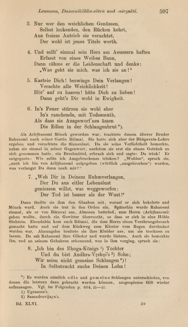 3. Nur wer deu weichlicheu Genüssen, Selbst lockenden, den Rücken kehrt, Aus freiem Antrieb sie verliebtet. Der wohl ist jenes Titels werth. 4. Und sollt’ einmal sein Herz am Aeussern haften Erfasst von eines Weibes Bann, Dann zähme er die Leidenschaft und denke: ,Was geht sie mich, was ich sie an ! “ 5. Kasteie Dich! bezwinge Dein Verlangen! Verachte alle Weichlichkeit! Hör’ auf zu hassen! hüte Dich zu lieben! Dann geht’s Dir wohl in Ewigkeit. 6. In’s Feuer stürzen sie wohl eher In’s rauchende, mit Todesmuth, Als dass sie Ausgeworf'nes ässen Die Edlen in der Schlangenbrut*). Als Aritthanemi Mönch geworden war, trachtete dessen älterer Bruder Kahaiiemi nach seiner Gattin KäimaT. Sie hatte sich aber der Bhägavata-Lehre ergeben und verachtete die Sinnenlust. Da sie seine Verliebtheit bemerkte, nahm sie einmal in seiner Gegenwart, nachdem sie erst ein süsses Getränk zu sich genommen hatte, ein Brechmittel, erbrach sich und sagte: Da trink! Er entgegnete: Wie sollte ich Ausgebrochenes trinken? ,,Wohlan“, sprach sie, „auch ich bin von Aritthanemi aufgegeben (wörtlich ,,ausgebrochen“) worden, was verlangst Du denn nach mir?“ 7. „Weh Dir in Deinem Ruhmverlangen, Der Du aus eitler Lebenslust geniessen willst, was weggeworfen; Der Tod ist besser als der Wust!“ Dann theilte sie ihm den Glauben mit, worauf er sich bekehrte und Mönch ward. Auch sie trat iji den Orden ein. Späterhin wurde Rahanemi einmal, als er von BäravaT aus, Almosen bettelnd, zum Herrn (Aritthanemi) gehen wollte, durch ein Gewitter überrascht, so dass er sich in eine Höhlo flüchtete. Ebendahin kam auch RäimaT, die dem Herrn einen Verehrungsbesuch gemacht hatte und auf dem Rückweg zum Kloster vom Regen durchnässt worden war. Ahnungslos breitete sie ihre Kleider aus, um sie trocknen zu lassen. Da sah Rahanemi ihre Glieder und wurde lüstern. Auch sie bemerkte ihn, und an seinem Gebahren erkennend, was in ihm vorging, sprach sie: 8. „Ich bin des Bboga-Königs *) Tochter Und du bist Andhra-Vrsbni’s Sohn; Wir seien nicht gemeine Schlangen *)! In Selbstzucht suche Deinen Lohn ! *) Es werden nämlich edle und ge m ei n e Schlangen unterschieden, von denen die letztem dazu gebracht werden können, ausgespienes Gift wieder aufzusaugen. Vgl. im Folgenden p. 604, 25—27. 1) Ugrasena's. 2) Samudravijaya’s. Bd. XLVI. 3!)