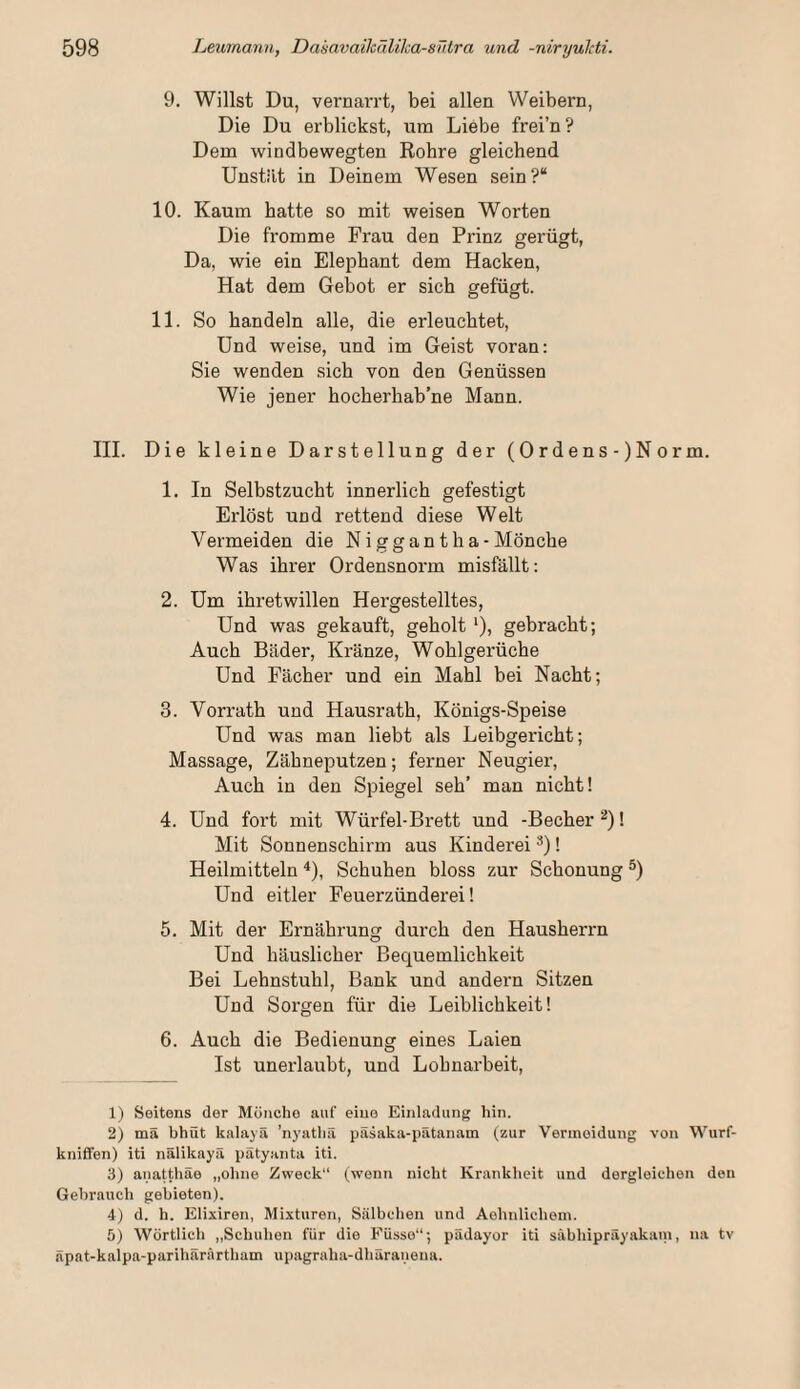 9. Willst Du, vernai'i’t, bei allen Weibern, Die Du erblickst, um Liebe frei’n? Dem windbewegten Rohre gleichend Unstät in Deinem Wesen sein?“ 10. Kaum hatte so mit weisen Worten Die fromme Frau den Pi’inz gerügt, Da, wie ein Elephant dem Hacken, Hat dem Gebot er sich gefügt. 11. So bandeln alle, die erleuchtet. Und weise, und im Geist voran: Sie wenden sich von den Genüssen Wie jener hocherhab’ne Mann. III. Die kleine Darstellung der (Ordens-)Norm. 1. In Selbstzucht innerlich gefestigt Erlöst und rettend diese Welt Vermeiden die Niggantha -Mönche Was ihrer Ordensnorm misfällt: 2. Um ihretwillen Hergestelltes, Und was gekauft, geholt ')) gebracht; Auch Bäder, Kränze, Wohlgerüche Und Fächer und ein Mahl bei Nacht; 3. Vorrath und Hausrath, Königs-Speise Und was man liebt als Leibgericht; Massage, Zähneputzen; ferner Neugier, Auch in den Spiegel seh’ man nicht! 4. Und fort mit Würfel-Brett und -Becher 1 Mit Sonnenschirm aus Kinderei *)! Heilmitteln ^), Schuhen bloss zur Schonung Und eitler Feuerzünderei! 5. Mit der Ernährung durch den Hausherrn Und häuslicher Bequemlichkeit Bei Lehnstuhl, Bank und andern Sitzen Und Soi’gen für die Leiblichkeit! 6. Auch die Bedienung eines Laien Ist unerlaubt, und Lohnarbeit, 1) Seitens der Mönche auf eine Einladung hin. 2) mä bhüt kalajä ’nyathä päsaka-pätanam (zur Vermeidung von Wurf- kniflfen) iti nälikayä pätyanta iti. 3) anattliäe „ohne Zweck“ (wenn nicht Krankheit und dergleichen den Gebrauch gebieten). 4) d. h. Elixiren, Mixturen, Sälbchen und Aehnlichem. 5) Wörtlich „Schuhen für die Füsse“; pädayor iti säbhipräyakani, na tv Spnt-kalpa-parihärärtham upagraha-dhäranena.