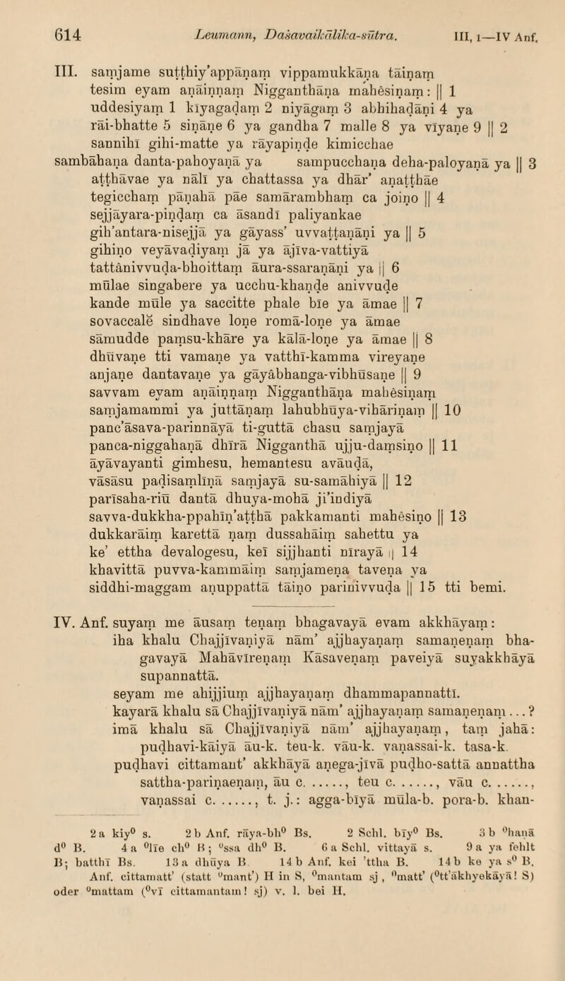 III. saTpjame sutthiy’appanam vippamukkaiia täinam tesim eyam anäinnain Nigganthäna rnahesinam: || 1 uddesiyam 1 kiyagadaip 2 niyägam 3 abhihadäni 4 ya räi-bhatte 5 sinäne 6 ya gandha 7 malle 8 ya viyane 9 |I 2 sannibi gihi-matte ya rayapinde kimicchae sambahana danta-pahoyanii ya sampucchana deba-paloyana ya || 3 attbavae ya nail ya cbattassa ya dbär’ anatt.häe tegiccbam pänabä päe samärambbam ca joino || 4 sejjäyara-pindam ca äsandl paliyankae gib’antara-nisejjä ya gäyass’ uvvattanäni ya || 5 gibino veyävadiyam ja ya äjiva-vattiyä tattänivvuda-bboittam äura-ssaranäni ya |j 6 mülae singabere ya uccbu-kbande anivvude kande müle ya saccitte phale ble ya ämae || 7 sovaccale sindbave lone romä-lone ya amae sämudde pamsu-kbäre ya kälä-lone ya ämae || 8 dbüvane tti vamane ya vattbl-kamma vireyane anjane dantavane ya gäyäbbanga-vibliusane || 9 savvam eyam anäinnara Niggantbäna mahesinam samjamamrai ya juttänam labubbuya-vibän'nam |[ 10 panc’äsava-parinnäyä ti-guttä cbasu samjayä panca-niggabanä dbirä Niggantbä ujju-damsino || 11 äyävayanti gimbesu, hemantesu aväudä, väsäsu padisamlinä samjayä su-samäbiyä || 12 parlsaba-riü dantä dbuya-mobä ji’indiyä savva-dukkba-ppabin’attbä pakkanianti mabesino |j 13 dukkaräim karettä nam dussabäim sabettu ya ke’ ettha devalogesu, kei sijjbanti nirayä i| 14 kbavittä puvva-kammäim samjamena taveua ya siddbi-maggam anuppattä täino parinivvuda 1| 15 tti bemi. IV. Anf. suyam me äusam tenam bbagavayä evam akkbäyam: iba kbalu Chajjivaniyä näm’ ajjbayanara sanaanenam bba¬ gavayä Mahävirenain Käsavenam paveiyä suyakkhäyä supannattä. seyam me abijjium ajjbayanajp dbammapannattl. kayarä kbalu sä Cbajjivaniyä näm’ ajjbayanam samanenam ... ? imä kbalu sä Cbajjivaniyä näm’ ajjbayanam, tarn jabä: pudbavi-käiyä äu-k. teu-k. väu-k. vanassai-k. tasa-k. pudhavi cittamant’ akkbäyä anega-jivä pudbo-sattä annattha sattba-parinaenain, äu c.. teu c., väu c.. vanassai c., t. j.; agga-blyä müla-b. pora-b. kban- 2 a kiy® s. 2 1) Anf. räya-bh® Bs. 2 Sehl, bly® Bs. 3 b *’hanä (!'* B. 4 a ®lTe cb® B ; “ssa dh® B. (i a Seid, vittayä s. 9 a ya fehlt B; battliT Bs. lila dbüya B 14b Anf. kei ’ttba B. 14b ke ya s® B, Anf. cittannitt’ (statt '^inant') H in S, ®mantaiu sj , matt’ (tt’äkliyekäyä! S) oder niattam (vl eittainantam! sj) v. 1. bei II.