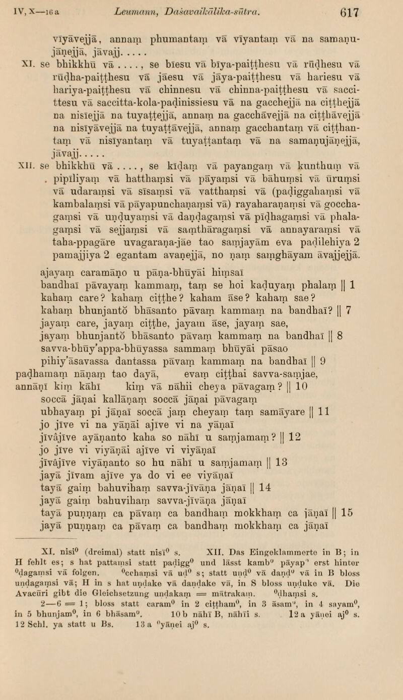 viyavejja, annaiii phumantain va viyantam va na satnaiiu- jänejjä, jävajj. XI. se bhikkbu va . .. ., se blesu vil blya-paitthesu va iTidhesu va vudha-paittbesu va jaesu va jaya-paitthesu va hariesu va liariya-paitthesu va chinnesu va chinna-paitthesu va sacci- ttesu va saccitta-kola-padinissiesu va na gacchejja na citthejja na nisiejja na tuyattejjS, annara na gacchävejjä na cittbävejjä na nisiyävejjä na tuyattäveijä, annam gaccbantam va cittban- tam va nisiyantam va tuyattantarn va na samanujänejjä, ji-tvajj.^ XII. se bbikkbü va . . .. , se kidam va payangam va kuntbam va . piplliyam va battbainsi va payamsi va baburnsi va ürumsi vä udarainsi va sTsaipsi va vattbamsi va (padiggabanisi va kambalamsi vä päyapuncbanamsi vä) rayabaranamsi vä goccba- gaipsi vä unduyaipsi vä dandagaipsi vä pidbagamsi vä pbala- gamsi vä sejjaipsi vä saiptbäragaipsi vä annayaraipsi vä taba-ppagäre uvagarana-jäe tao saipjayäm eva padilebiya 2 paraajjiya 2 egantam avanejjä, no naip saipgbäyam ävajijejjä. ajayaip caramäno u päna-bbüyäi biipsal bandbal pävayara kammaip, tarn se boi kaduyani pbalaip || 1 kabaip care? kabam cittbe? kabam äse? kabam sae? kabam bbunjanto bbäsanto pävarp kammaip na bandbal? || 7 jayaip care, jayaip cittbe, jayam äse, jayaip sae, jayaip bbunjanto bbäsanto pävam kammaip na bandbal || 8 savva-bbüy’appa-bbuyassa sammam bbüyäi päsao pibiy’äsavassa dantassa pävam kammaip na bandbal || 9 padbamani nänaip tao dayä, evaip cittbai savva-samjae, annänl kitp käbl kiip vä näbii cbeya pävagaip ? j] 10 soccä jänai kallänaip soccä jänai pävagaip ubbayaip pi jänai soccä jam cbeyaip tarn samäyare || 11 jo jive vi na yänäi ajive vi na yänal jiväjive ayänanto kaba so näbl u saipjaraaip? || 12 jo jive vi viyänäi ajive vi viyänai jiväjive viyänanto so bu näbl u samjamam H 13 jayä jivam ajive ya do vi ee viyänai tayä gaiip babuvibam savva-jiväna jänai || 14 jayä gaiip babuvibam savva-jiväna jänai tayä punnaip ca pävam ca bandbaip mokkbaip ca jänai || 15 jayä punnarp ca pävarp ca bandbaip mokkbani ca jänai XI. nisi® (dreimal) statt nisT® s. XII. Das Eingoklaminerto in B; in H fehlt es; s hat pattanisi statt padigg® und lässt kamb“ päyap' erst hinter ®dagamsi vä folgen. ®cchaiTisi vä ud® s; statt und® vä dand“ vä in B bloss undagamsi vä; H in s hat undake vä dandake vä, in S bloss unduke vä. Die Avacüri gibt die Gleiclisetzung undakam = mätrakain. ®dhainsi s. 2—6= 1; bloss statt caram® in 2 cittliam®, in .3 äsam'^, in 4 sayain®, in ä bhunjam®, in 6 bhäsam“. 10b näh! B, nähli s. l2a yäuei aj® s. 12 Schl, ya statt u Bs. 13 a '’yänei aj® s.