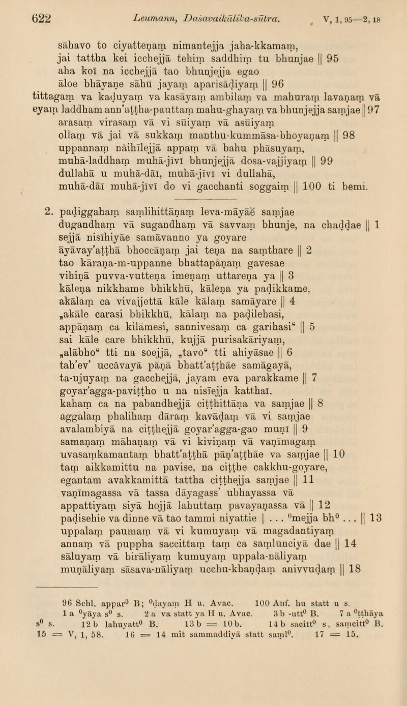 sähavo to ciyattenam nimantejja jaha-kkamarn, jai tattba kei icchejja teliirn saddhim tu bhunjae || 95 aha koi na icchejja tao bhuajejja egao aloe bhäyane sähü jayain aparisädiyam || 96 tittagam va kaduyam va kasayain arabilam va mahuram lavanam va eyam laddham aun’attha-pauttain mahu-ghayarn va bhunjejja saipjaejj 97 arasam virasam va vi suiyam va asuiyara ollam va jai va sukkam manthu-kummäsa-bhoyanam || 98 uppannam näihllejjä appani va bahu phasuyam, muha-laddham mulm-jivl bhuajejja dosa-vajjiyam || 99 dullaha u niuhä-däl, rauhä-jivl vi dullahä, muhä-däl muhä-jivi do vi gaccbanti soggaim || 100 ti bemi. 2. padiggaham samlihittänam leva-mäyäe saipjae dugandham vä sugaudhara vä savvatn bhuuje, na chaddae j] 1 sejjä nislhiyäe samävanno ya goyare äyävay’atthä bhoccänam jai tena na samthai’e || 2 tao kärana-m-uppanne bhattapänam gavesae vihinä puvva-vuttena imenain uttarena ya || 3 kälena nikkhame bhikkhü, kälena ya padikkame, akälam ca vivajjettä käle kälam samäyai'e j| 4 ,akale carasi bhikkhü, kälam na padilehasi, appänam ca kilämesi, saonivesam ca garihasi“ || 5 sai käle care bhikkhü, kujjä purisakäriyain, „aläbho“ tti na soejjä, „tavo“ tti ahiyäsae |i 6 tah’ev’ uccävayä pänä bbatt’atthäe samägayä, ta-ujuyam na gaccbejjä, jayain eva parakkame || 7 goyar’agga-pavittho u na nisTejja katthai. kaham ca na pabandhejjä citthittäna va samjae || 8 aggalam phaliham däram kavädam vä vi satnjae avalambiyä na citthejjä goyar’agga-gao muni || 9 samanam mähanam vä vi kivinam vä vanimagain uvasarakamantam bhatt’atthä pän’atthäe va samjae ]| 10 tarn aikkamittu na pavise, na citthe cakkhu-goyare, egantam avakkamittä tattha citthejjä sanijae || 11 vanimagassa vä tassa däyagass’ ubhayassa vä appattiyarn siyä hojjä lahuttam pavayanassa vä || 12 padisehie va dinne vä tao tammi niyattie | . .. mejja bh® ... || 13 uppalain paumam vä vi kumuyain vä magadantiyam annam vä puppha saccittain tarn ca samluuciyä dae |i 14 säluyatn vä biräliyam kumuyarn uppala-näliyatn munäliyam säsava-näliyain ucchu-khandam auivvudarn || 18 9C Sctil. appar® B; ^ilayani II u. Avac. 100 Auf. lui statt u s. 1 a ®yäya s® s. 2 a va statt ya H u. Avac. 3 b -iitt® B. 7 a ®tthäya s® s. 12 b laliuyatt® B. 13 b = 10 b. 14 b sacitt® s, saincitt® B. IS = V, 1, 58. lü = 14 mit sammaddiyä statt saml®. 17 = 15.