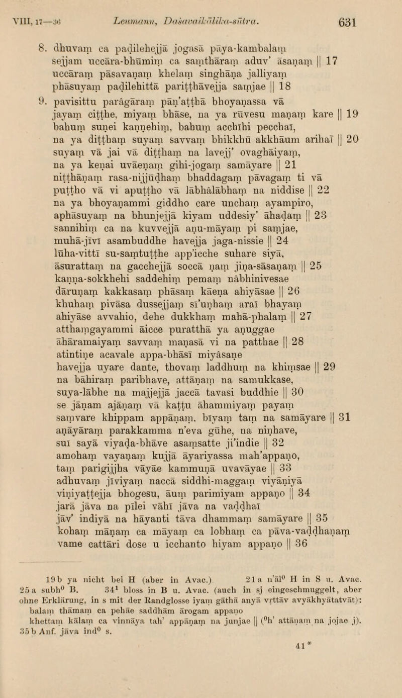 8. clhuvain ca padilehejjä jogasä päya-kambalani sepam iiccära-bhümiip ca sanithäraiii aduv’ äsanani || 17 nccäram päsavanaiii klielaiti singhäna jalliyam phäsuyani paclilehittä paritthävejja sainjae || 18 1'. pavisittu parägäraiu pän’attbä bhoyanassa vä jayam citthe, miyam bhäse, ua ya rüvesu manani kare || 19 babum sunei kannehini, babuin accbihi pecchal, na ya dittbam suyani savvain bhikkbü akkhäum aribaT || 20 suyani vä jai vä dittbam na lavejj’ ovagbäiyam, na ya kenai uväenani gibi-jogain samäyare || 21 nittbänam rasa-nijjödbam bbaddagam pävagam ti vä puttbo vä vi aputtho vä läbhäläbham na niddise j 22 na ya bboyanammi giddho care uncbain ayampiro, apbäsuyaip na bhunjejjä kiyam uddesiy’ ähadam j| 23 sannihini ca na kuvvejjä anu-rnäyam pi samjae, mubä-jivl asambuddbe havejja jaga-nissie || 24 lüba-vittl su-samtuttbe app’icche subare siyä, äsurattam na gacchejjä soccä naiu jina-säsanam || 25 kanna-sokkhehi saddehijn pemam näbbinivesae därunarti kakkasain pbäsain käena ahiyäsae || 26 kbuhain piväsa dussejjam sl’unbam aral bbayam abiyäse avvahio, debe dukkbam mabä-pbalam || 27 attbaingayammi äicce purattbä ya anuggae äbäramaiyam savvam inanasä vi na pattbae || 28 atintine acavale appa-bbäsl miyäsane bavejja uyare dante, thovam laddbum na kbimsae 1| 29 na bäbiraip paribbave, attänani na samukkase, suya-läbbe na majjejjä Jaccä tavasi buddhie || 30 se jänam ajäiiani vä kattu ähammiyaip payaip sanivare kbpspam appänaip, biyaip tarn na samäyare || 31 anäyäi'am parakkarama n’eva gühe, na ninhave, sui sayä viyada-bbäve asarasatte ji’indie || 32 amobaip vayanaip kujjä äyariyassa mah’appano, taip parigijjba väyäe kammunä uvaväyae || 33 adbuvaip jiviyam naccä siddhi-maggaip viyäniyä viniyattejja bbogesu, äutp parimiyani appano ]| 34 jarä jäva na pilei väbi jäva na vaddhal jäv’ indiyä na häyanti täva dbammaip samäyare || 35 kohaip mänam ca mäyam ca lobbarp ca päva-vaddbanam vame cattäri dose u icchanto biyam appano |1 36 19b ya nicht bei H (aber in Avac.) 21» n’äl** II in S u. Avac. 25a subh** B. 94* bloss in B u. Avac. (auch in .sj eingeschmuggelt, aber ohne Erklärung, in s mit der Randglosse iyani gäthä anyä vi ttäv avyäkhyätatvät): balani thämam ca pehäe saddham ärogam appano khettani kälam ca vinnäya tah’ appänam na junjae || (“h’ attänani na jqjae j). 95 b Auf. jäva ind® s. 41