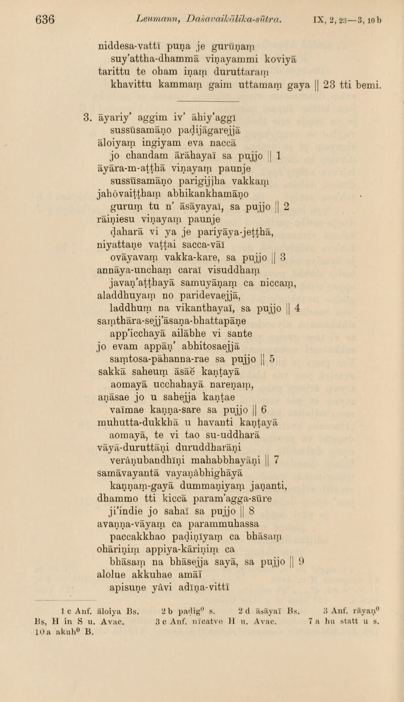 niddesa-vatti puna je gurtinani suy’attha-dhamina vinayammi koviya tarittu te oham inam duruttarani khavittu kammam gaim uttamam gaya || 23 tti bemi. 3. äyariy’ aggim iv’ ahiy’aggi sussüsamäno padijägarejjä äloiyam ingiyam eva nacca jo chandam ärähayai sa pujjo | 1 äyära-m-attbä vinayam paunje sussüsamäno parigijjha vakkam jahovaittham abbikankhamano gurum tu n’ äsäyayal, sa pujjo || 2 rainiesu vinayam paunje dahara vi ya je pariyäya-jettbä, niyattane vattai sacca-val ovayavam vakka-kare, sa pujjo || 3 annaya-uncham caral visuddham javan’atthaya samuyanam ca niccam, aladdhuyam no paridevaejja, laddbum na vikantbayal, sa pujjo || 4 samthära-sejj’äsana-bhattapäne app’icchayä ailäbhe vi sante jo evam appan’ abhitosaejja samtosa-pabanna-rae sa pujjo || 5 sakka saheum äsäe kantayä aomayä ucchahayä narenam, anäsae jo u sahejja kantae valmae kanna-sare sa pujjo || 6 muhutta-dukkhä u havanti kantayä aomayä, te vi tao su-uddharä väyä-duruttäni duruddharäni veränubandhini mababbhayäiii |[ 7 samävayantä vayanäbhighäyä kannam-gayä dummaniyam jananti, dhammo tti kiccä param’agga-süre ji’indie jo sahai sa pujjo jj 8 avanna-väyam ca parammubassa paccakkhao padinlyam ca bbäsaiii ohäriniin appiya-käriniiu ca bhäsaiu na bhäsejja sayä, sa pujjo || 9 alolue akkuhae amäT apisune yävi adlna-vittl l c Auf. filoiyii lis. 2 b pailig .s. 2cl ris<äyal Hs. 3 Auf. rSyau“ Hs, H in 8 u. Avac. 3 c Anf. nicatvo 11 ii. .Avac. 7 a hu statt u s. 10a akub® B.