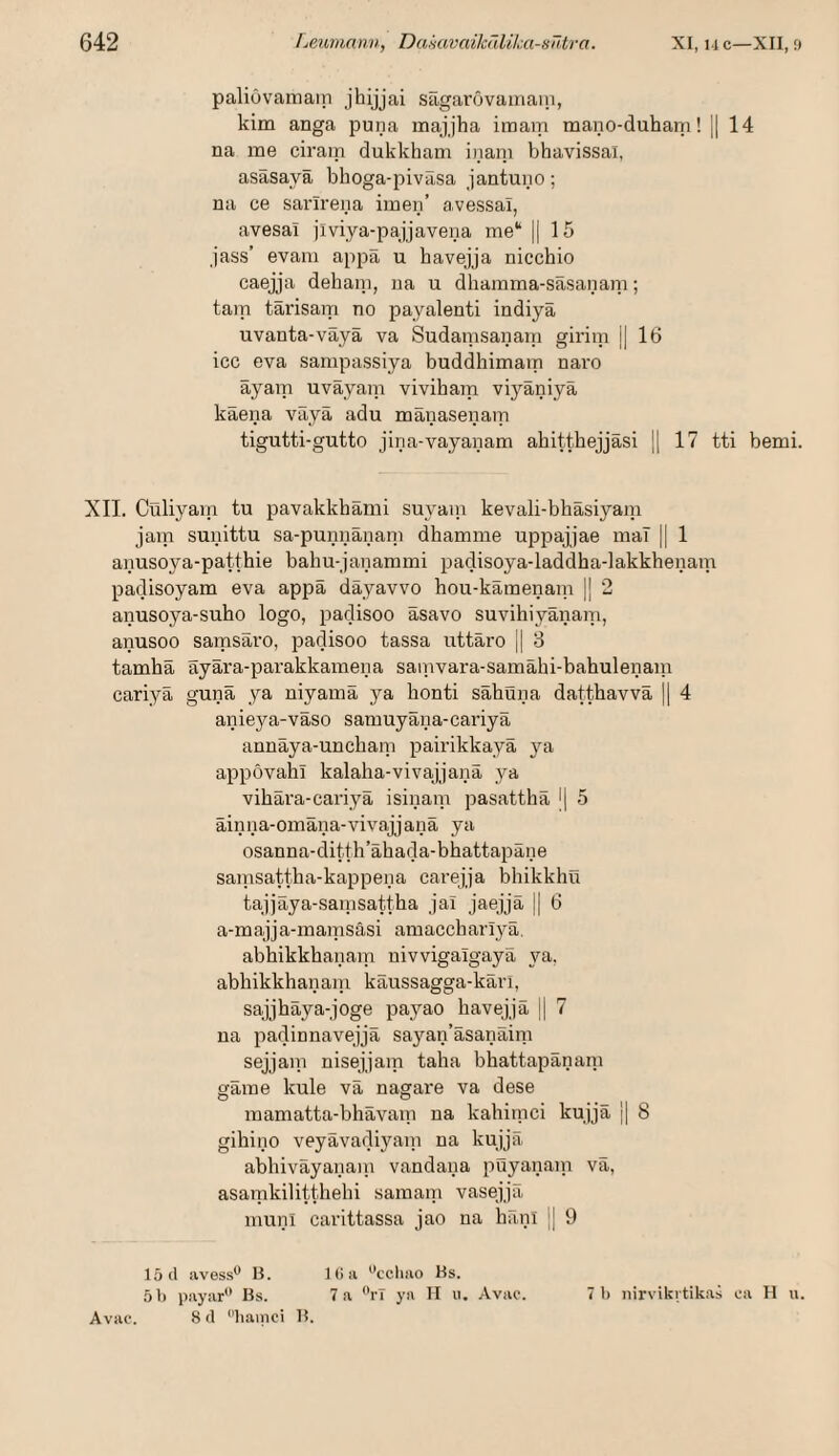 paliuvamain jhijjai sägarövamain, kim anga puna majjha inoam mano-duham! 1| 14 na me ciram dukkham inani bhavissai, asäsayä bhoga-piväsa jantuno; na ce sarlrena imen’ a.vessai, avesal jiviya-pajjavena me“ || 15 jass’ evara appa u bavejja nicchio caejja deham, na u dhamma-sasanam; tarn tarisam no payalenti indiyä uvanta-väyä va Sudatnsanam giritn || 16 icc eva sampassiya buddhimam naro äyam uväyain vivihain vi3^äniyä käena väyä adu mänasenam tigutti-gutto jina-vayanam ahitthejjäsi |1 17 tti bemi. XII. Cüliyam tu pavakkhämi suyani kevali-bhäsiyam jam sunittu sa-punnänani dhamme uppajjae mal || 1 anusoya-patthie bahu-janammi padisoya-laddha-lakkhenain padisoyam eva appä däyavvo hou-käinenain || 2 anusoya-suho logo, j^adisoo äsavo suvihiyänam, anusoo samsäro, padisoo tassa uttäro j| 3 tamhä ayära-parakkamena sainvara-samähi-bahulenam cariyä gunä ya niyamä ya honti sähuiia dattbavvä || 4 anieya-väso samuyäua-cariyä annäya-uncham pairikkayä ya appövahi kalaha-vivajjanä ya vihära-cariyä isinam pasattliä l| 5 äinna-omäna-vivajjanä ya osanna-ditth’ähada-bhattapäne sainsattha-kappena carejja bhikkhü tajjäya-samsattha ja! jaejjä || 6 a-majja-mamsäsi amaccharlyä. abhikkhanam uivvigalgayä ya. abbikkhanaiu käussagga-käri, sajjhäya-joge payao havejjä |1 7 na padinnavejjä saj'^an’äsanäim sejjain nisejjam taha bhattapänani gäme kule vä nagare va dese mamatta-bhävam na kahiinci kujjä || 8 gihino veyävadiyani na kujjä abhiväyanani vandaiia puyanain vä, asamkilitthelii saraani vasejjä muni carittassa jao na hänl j 9 15(1 ivvess'* H. 1 (> !i ''ccliao Hs. 51) payar Bs. 7 a rT ya II ii. Avae. 7 1) nirvikitikas ea H u. Avac. 8 (1 liainci B.