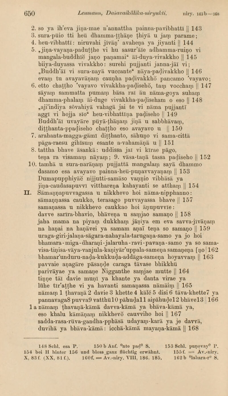 2. SO ya ih’eva jina-inae u’annattlia painna-pavibhatti || 143 3. sura-puio tti heü dhamma-tthäne thiyä u jam parame; 4. heu-vibhatti: niruvahi jivan’ avahena ya jiyanti || 144 5. „ jina-vayana-padutthe vi bu sasur’ale adhamma-ruino vi mangala-buddhie jano panamai“ ai-duya-vivakkho || 145 biiya-duyassa vivakkho: surehi pujjanti janna-jal vi; „Buddb’äi vi sura-naya vuccante“ nSya-padivakkho || 146 evain tu avayavänam caunba padivakkbo pancamo Vayavo; 6. etto cbattbo Vayavo vivakkba-padisebo, tam voccbam || 147 sayam sammatta pumam basa rai au nama-goya subam dbamma-pbalam Ei-duge vivakkba-padisebam 0 eso || 148 „aji’indiya sövabiyä vabagä jai te vi näma pujjantT aggi vi bojja slo“ beu-vibbattina padisebo |[ 149 Buddb’al uvayare püyä-tbänam jinä u sabbbävani, dittbanta-ppadisebo cbattbo eso avayavo u || 150 7. arabanta-magga-gami dittbanto, sabuno vi sama-citta paga-raesu giblsuin esante a-vabamänä u || 151 8. tattba bbave äsankä: uddissa jai vi kirae pago, tena ra visamam nayara; 9. väsa-tanä tassa padisebo || 152 10. tambä u sura-naranam pujjatta mangalain saya dbammo dasamo esa avayavo painna-beü-punavvayaiiam || 153 Dumapuppbiyae nijjutti-samaso vannio vibbäsä ya iina-caudasapuvvi vittbareua kabayanti se attbam || 154 II. Samannapuvvagassa u nikkbevo boi uama-nippbanuo: samannassa caukko, terasago puvvayassa bbave |l 157 samanassa u nikkbevo caukkao boi anupuvvie: davve sarira-bbavio, bbavena u samjao samano || 158 jaba mama na piyam dukkbam jäniya em eva savva-jivaiiam na banai na banavei ya samam anal tena so samano || 159 uraga-giri-jalana-sagara-nabayala-tarugaua-samo ya jo boi bbamara-miga-dbarani-jalaruba-i’avi-i5avana-samo ya so sama- visa-tinisa-väya-vanjula-kaniyär’uppala-samena samanena [no''162 bbamar’unduru-nada-kukkuda-addaga-samena boyawam |j 163 pavvaie anagare pasande caraga tavase bbikkbü pariväyae ya samane Niggantbe sarnjae mutte || 164 tinne tal davie muni ya kbante ya danta virae ya Iribe tir’attbe vi ya bavanti samanassa nämäim |1 165 nämam 1 tbavanä 2 davie 3 kbette 4 kale 5 disi 6 tava-kbette7 ya pannavaga8 puvva9 vattbulO pabudall aipabudel2 bbavelS II166 1 a nämam tbavanä-kämä davva-kämä ya bbäva-kämä ya, eso kbalu kämänam nikkbevo cauvvibo boi 1| 167 sadda-rasa-rüva-gandba-ppbäsä udayaui-kara ya je davvä, duvibä ya bbäva-kämä: iccbä-kämä mayana-kämä || 168 148 Schl, esii P. 150 b Auf. ^te pai.b’ S. 153 Schl, punov.ay*' 1’. 154 bei II hiiitur löG und bloss_gan:i flüchtig erwähnt. 155 f. = Av.-uiry. X, 8.3 f. (XX, 811'.). IGÜf. = Av.-niry. VIll, 18G. 185. lG2b ^’lahara-r“ S.