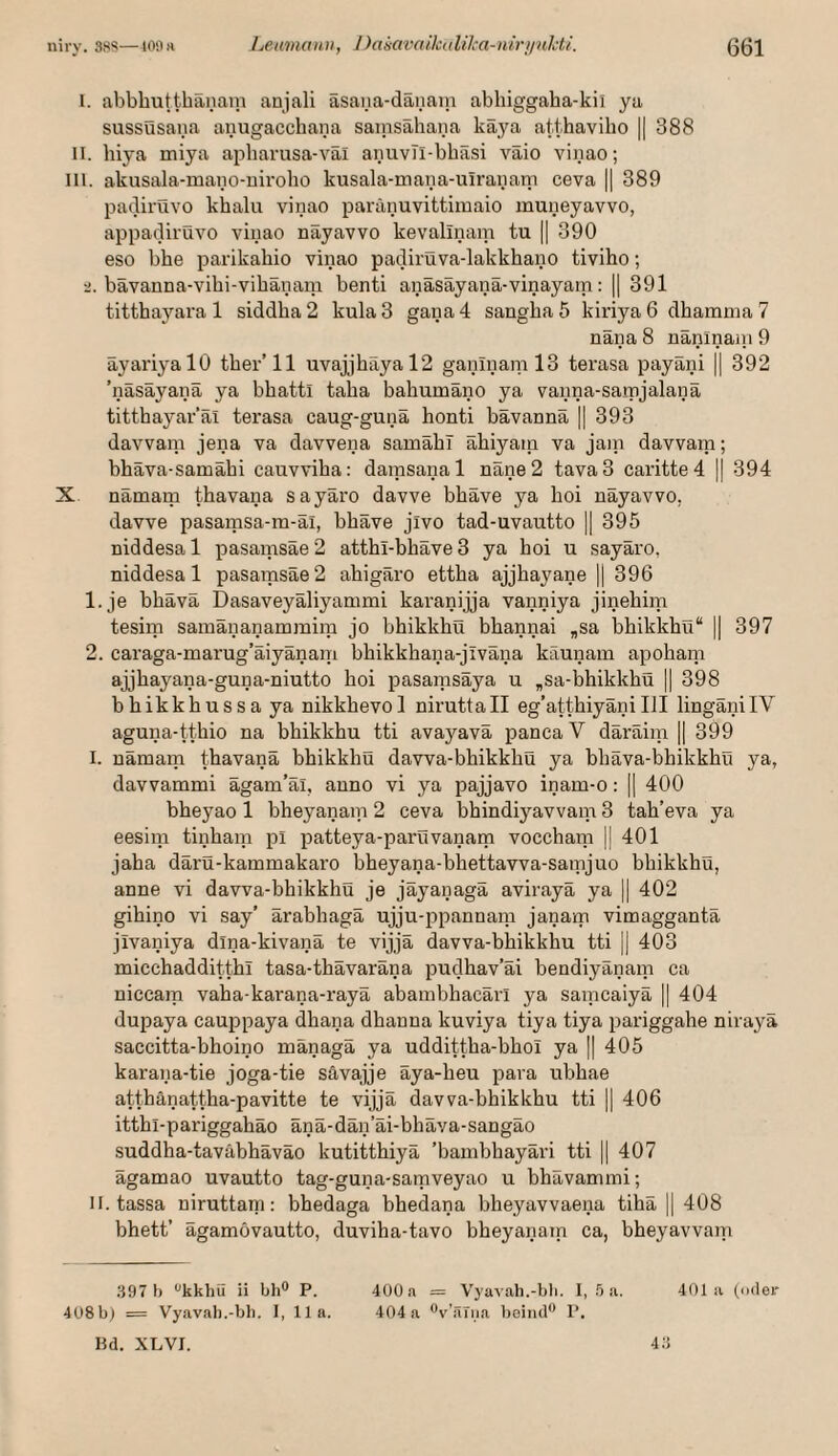 1. abbbuttbanain aujali äsana-däiiain abbiggaba-kii ya sussusana anugaccbana sainsabana käya aUbavibo || 388 II. biya miya apbarusa-val aiiuvTi-bbasi vaio vinao; III. akusala-mano-nirobo kusala-mana-ulraiiani ceva || 389 pacliruvo kbalu vinao paranuvittimaio muneyavvo, appadiruvo vinao nayavvo kevallnam tu || 390 eso bbe parikabio vinao padiruva-lakkbano tivibo; 2. bävanna-vibi-vibänam benti anäsäyanä-vinayam: || 391 tittbayara 1 siddba2 kula3 gana4 sangbaS kiriya 6 dbamina 7 nana 8 naninani 9 ayariyalO tber’ll uvajjbayal2 ganlnaml3 terasa payani || 392 ’näsäyanä ya bbatti taba babumano ya vanna-sajpjalana tittbayar’al terasa caug-guna bonti bävannä || 393 davvam jena va davvena sanoabl abiyain va jain davvam; bbäva-samäbi cauvviba: damsanal näne2 tava3 caritted || 394 X nämam tbavana sayaro davve bbave ya boi nayavvo, davve pasamsa-m-ai, bbave jivo tad-uvautto ]| 395 niddesa 1 pasamsae 2 attbi-bbave 3 ya boi u sayaro, niddesa 1 pasamsae 2 abigaro ettba ajjbayane || 396 1. je bbävä Dasaveyäliyammi karanijja vanniya jinebim tesim samananammim jo bbikkbu bbannai „sa bbikkbü“ || 397 2. caraga-mai’ug’äiyänani bbikkbana-jiväna käunam apobam ajjbayana-guna-niutto boi pasamsaya u „sa-bbikkbü |1 398 bbikkbussa ya nikkbevol niruttall eg’attbiyäniIII linganilV aguna-ttbio na bbikkbu tti avayava panca V däräim || 399 I. namarn tbavana bbikkbu dawa-bbikkbii ya bbäva-bbikkbü ya, davvammi ägam’äl, anno vi ya pajjavo inam-o: || 400 bbeyao 1 bbeyanam 2 ceva bbindiyavvam 3 tab’eva ya eesim tinbam pi patteya-parvivanam voccbam || 401 jaba darO-kammakaro bbeyana-bbettavva-samjuo bbikkbu, anne vi davva-bbikkbu je jäyanagä avirayä ya || 402 gibino vi say’ ärabbagä ujju-ppannam janam vimagganta jivaniya dina-kivana te vijja davva-bbikkbu tti || 403 miccbaddittbl tasa-tbävaräna pudhav’äi bendiyänam ca niccam vaba-karana-rayä abambbacärl ya saincaiyä || 404 dupaya cauppaya dbana dbanna kuviya tiya tiya pariggabe nirayä saccitta-bboino mänagä ya uddittba-bbol ya [| 405 karana-tie joga-tie sävajje äya-beu para ubbae attbänattba-pavitte te vijjä davva-bbikkbu tti || 406 ittbl-pariggabäo änä-dän’äi-bbäva-sangäo suddba-taväbbäväo kutittbiyä ’bambbayäri tti || 407 ägamao uvautto tag-guna-samveyao u bbävammi; II. tassa niruttani: bbedaga bbedana bbeyavvaena tibä || 408 bbett’ ägamovautto, duviba-tavo bbeyanain ca, bbeyavvam 397 1) ‘'kkhü ii bh® P. 400a = Vyavah.-bli. I, .5 a. 401a (oder 408bi = Vyavab.-bb. I, 11a. 404 a 'V’.äTiia beiml® P. Bd. XLVI. 43