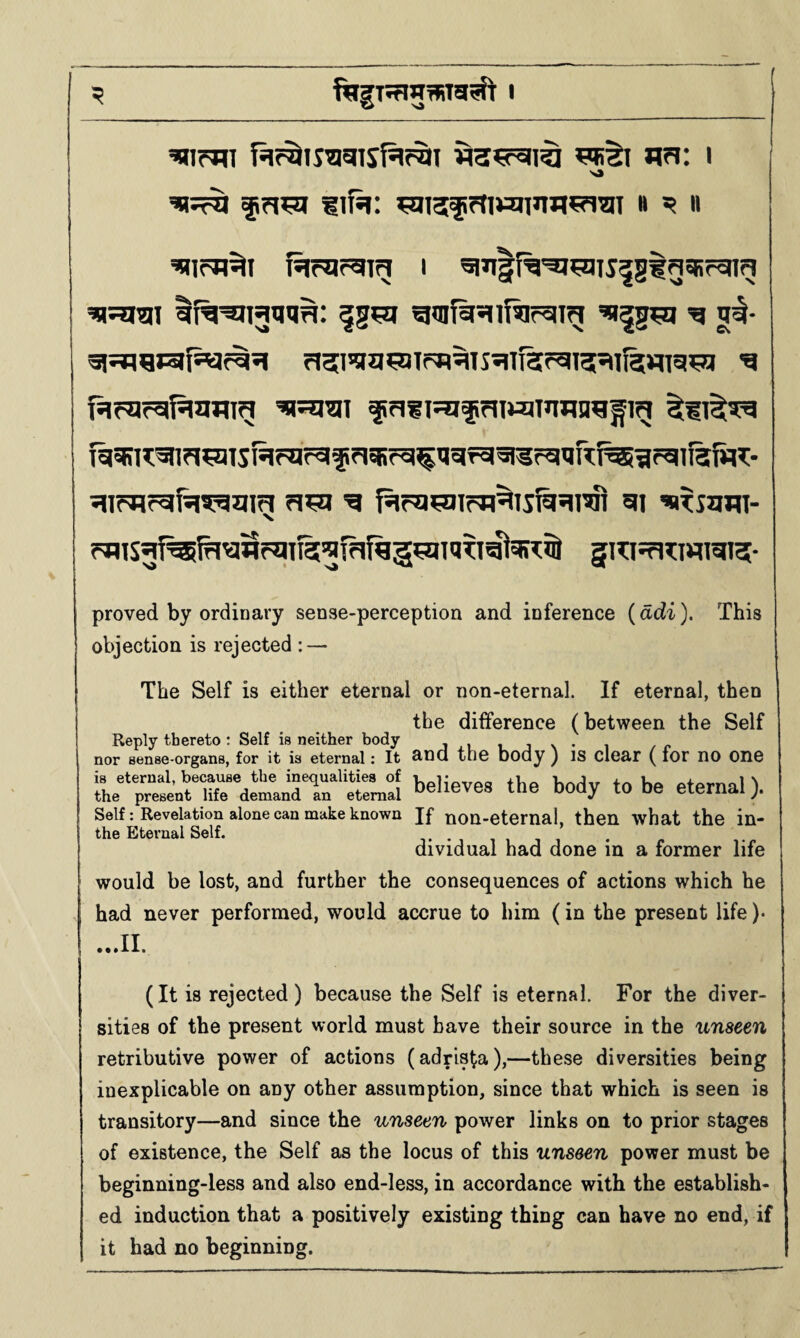 fiifsi: wi5fi?tiwjT>W5?iw B ^ II fsirargig I ^Jilf^'aj^iJ^gtg^Rrcng r)515!ia^nif^^TS?lTf3?gi5541l5¥ng’5Jf ^ fil?llr5|f5|gjlig frl?I5^lffJI»a3T»wn^fig f%^I^^n^lSHf®ir^f?l5Rrg^Ugfg^r5HIR^lrgil5fi?5C- S«f31rgw5:ggig ^ 51 ’BITSHW- fflisgf^fH^SfgiRS^fafqg^aiaTi^a;^^ 5T?:isr>?:wigi5- proved by ordinary sense-perception and inference {adi). This objection is rejected : — The Self is either eternal or non-eternal. If eternal, then the difference (between the Self Reply thereto : Self is neither body i nor sense-organs, for it is eternal: It and the body ) IS dear ( lor nO One detaJrr'believes the body to be eternal). Self: Revelation alone can make known If non-eternal, then what the in- the Eternal Self. iujj • c vr dividual had done in a former life would be lost, and further the consequences of actions which he had never performed, would accrue to him (in the present life )• .,.11. (It is rejected) because the Self is eternal. For the diver¬ sities of the present world must have their source in the unseen retributive power of actions (adris^a),—these diversities being inexplicable on any other assumption, since that which is seen is transitory—and since the unseen power links on to prior stages of existence, the Self as the locus of this unseen power must be beginning-less and also end-less, in accordance with the establish¬ ed induction that a positively existing thing can have no end, if it had no beginning.