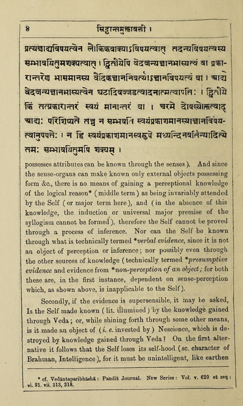8_I_^ ^wiT5ifagn?i5fiifsn^ 11§?Ti^nt sii g^i- TI^rlTm Miremsi^ IfetSE^lsifsislraiSgi^Til^iar^ 51 I '^tl^ ^l?5ga5l5fgi55Jt(^r^I'Il?I; I fgrHiS T^ ?l<^5RTO5rJT 5II I ^ ^ansRT^nH^igRfiiqa- r^WiJH: I SI If ^dn^T^TIR^cl^^ wai(^si5lfas?1113f^ possesses attributes can be known through the senses ). And since the sense-organs can make known only external objects possessing form &c., there is no means of gaining a perceptional knowledge of the logical reason* (middle term ) as being invariably attended by the Self (or major terra here), and (in the absence of this knowledge, the induction or universal major premise of the syllogism cannot be formed), therefore the Self cannot he proved through a process of inference. Nor can the Self be known through what is technically termed *verhal evidence, since it is not an object of perception or inference; nor possibly even through the other sources of knowledge (technically termed *presnmptive evidence and evidence from ^non-perception of an object; for both I these are, in the first instance, dependent on sense-perception ‘ which, as shown above, is inapplicable to the Self). Secondly, if the evidence is supersensible, it may be asked, Is the Self made known (lit. illumined ) by the knowledge gained through Veda; or, while shining forth through some other means, is it made an object of ( i. e. invested by ) Nescience, which is de¬ stroyed by knowledge gained through Veda? On the first alter¬ native it follows that the Self loses its self-hood (sc. character of Brahman, Intelligence), for it must be unintelligent, like earthen * cf. VedantaparibhashS: Pandit Journal. New Series: Vol. v. 620 et seq :