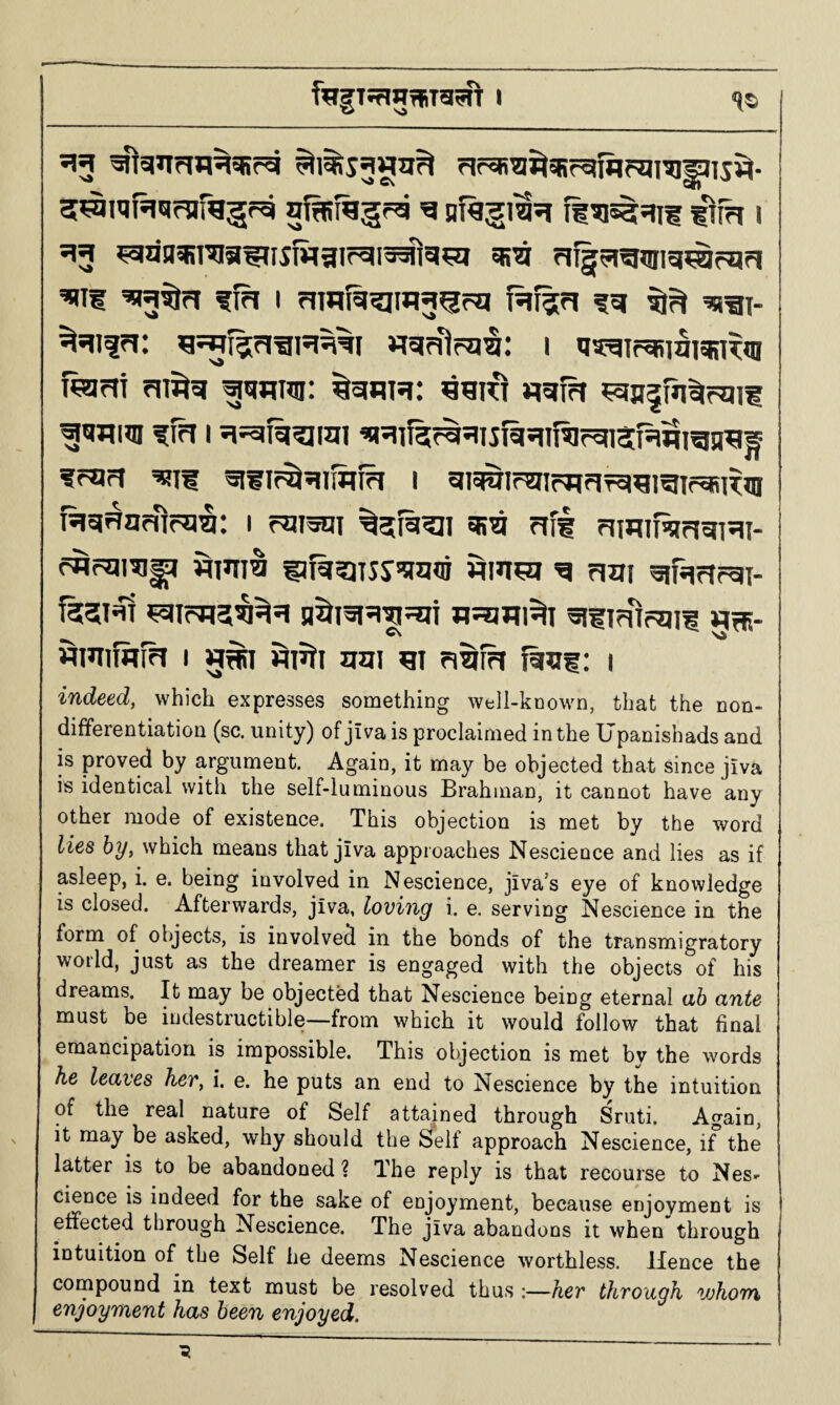 553 rJfai^i^sRr^fflFgiai^TS^- niRi^gra q tim i 513 ^nn^rag^fjiMgir^ia^g^a sr^ Higrigijiig^fqpi ’WtlrJ fta I rimiij^t*l3^rq fiff??! fg wa\- ^*11??!: nqaira^: 1 u^airasiai^TOi fejm ?ji^g |[gmsi: fruri ^11 aiiif^qiSif^ I g?#imifj?Fifa«raTf^R»n RarraKif=a3: 1 r^Ji^i ^gfii^i cr^ fifg nwiRiciaHi- rWrura^ flinia i3fit?iTSS!!ra?ii jqin?g g nm ajHinrai- f35l4T n^aUl^I ailTrUrqH AtR- wmifflfh I g#i HT^ti Jiai ^i ri^fh faai: 1 indeed, which expresses something well-known, that the non¬ differentiation (sc. unity) of jiva is proclaimed in the Upanishads and is proved by argument. Again, it may be objected that since jiva is identical with the self-luminous Brahman, it cannot have any other mode of existence. This objection is met by the word lies by, which means that jiva approaches Nescience and lies as if asleep, i. e. being involved in Nescience, jiva’s eye of knowledge is closed. Afterwards, jiva, loving i. e. serving Nescience in the form of objects, is involved in the bonds of the transmigratory world, just as the dreamer is engaged with the objects of his dreams. It may be objected that Nescience being eternal ah ante must be indestructible—from which it would follow that final emancipation is impossible. This objection is met by the words he leaves her, i. e. he puts an end to Nescience by the intuition of the real nature of Self attained through Sruti. Again, it may be asked, why should the Self approach Nescience, if the latter is to be abandoned ? The reply is that recourse to Nes¬ cience is indeed for the sake of enjoyment, because enjoyment is effected through Nescience. The jiva abandons it when through intuition of the Self he deems Nescience worthless. Hence the cornpound in text must be resolved thus ;—her through whom enjoyment has been enjoyed.