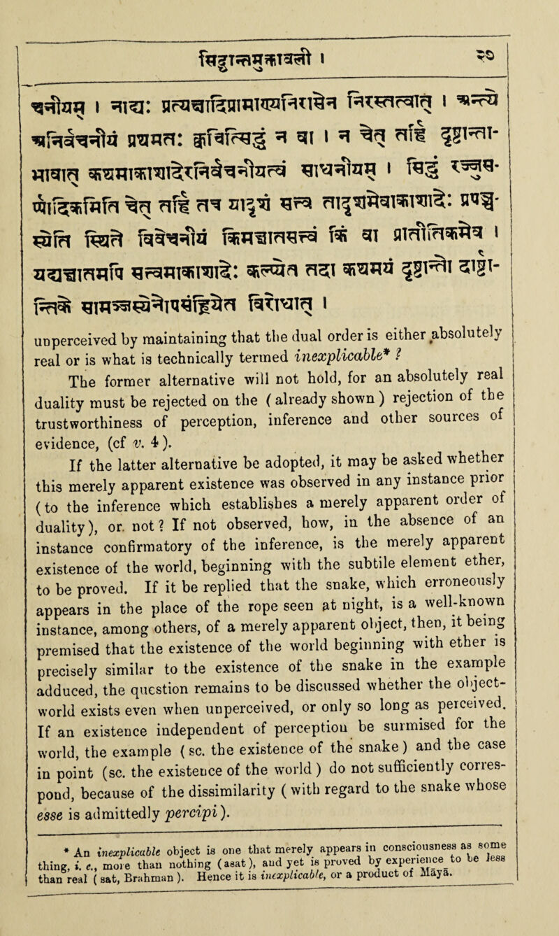 I HK^f=aiTg i n^isia: si gii ?ifi IS’^i- Migig ^i^sflg^ i taii^fiir?« 71^ n^ a^Jl- fei^ f%H^i7i^ra f« 9i fliTfiinsfi^^ i u^^ifwfa ^rcim^rai^: iRT^fi ri5i ^gi^i sigT- UDperceived by maintainiug that the dual order is either absolutely real or is what is technically termed iii6xplic(ibl&* ? The former alternative will not hold, for an absolutely real duality must be rejected on the ( already shown ) rejection of the trustworthiness of perception, inference and other sources of evidence, (cf v. 4*). If the latter alternative be adopted, it may be asked whether this merely apparent existence was observed in any instance prior (to the inference which establishes a merely apparent order of duality), or. not ? If not observed, how, in the absence of an instance confirmatory of the inference, is the merely apparent existence of the world, beginning with the subtile element ether, to be proved. If it be replied that the snake, which erroneously appears in the place of the rope seen at night, is a well-known instance, among others, of a merely apparent object, then, it being premised that the existence of the world beginning with ether is precisely similar to the existence of the snake in the example adduced, the question remains to be discussed whether the object- world exists even when unperceived, or only so long as perceived. If an existence independent of perception be surmised for the world, the example (sc. the existence of the snake) and the case in point (sc. the existence of the world ) do not sufficiently corres¬ pond, because of the dissimilarity ( with regard to the snake whose esse is admittedly percipi). * An inexplicable object is one that merely appears in consciousness as some thine, i. e., more than nothing (asat), and yet is proved by experi^i_ce_ to be less than real ( sat, Brahman ). Hence it is inexplicable, or a product of Maya.__