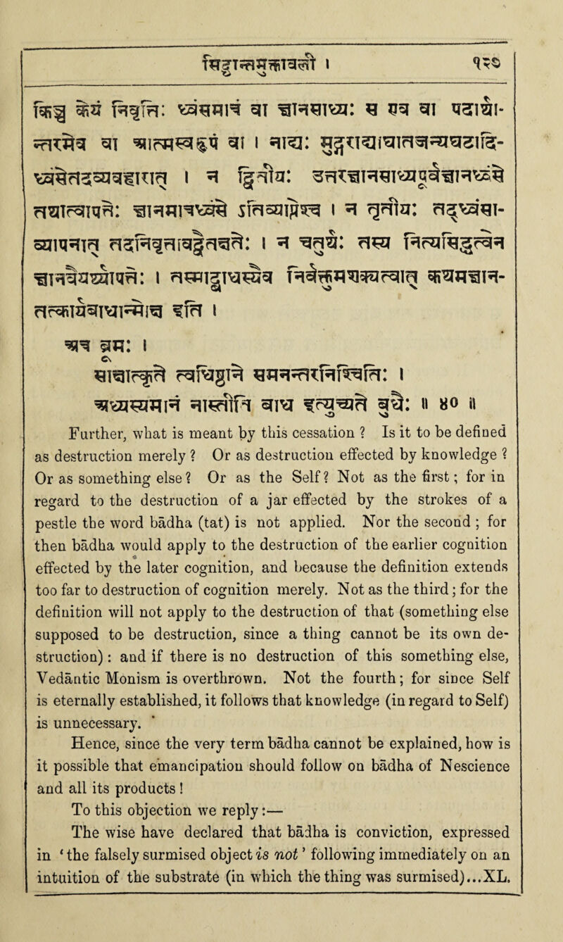 © Ni _ T5B^ ^3 gi ^ 55* gi tiami- ?r1W5| 5IT I Hira: 5^tl?I(^Jm3ISEl5l3lf3- va^rJssagiHig I ^ fgma: sFrisaips^ i ^ ^rfm: fi^^'gi- srim^T^ fi3;R9ri[g§rig^: i ^ ?i^a f^rareg^si ^i^laOTiq^: i sr^h^h- Pif^iasrivji^ig ffn I an: i C\ rgi^gi^ i ^\aj^ili5t foq^^ ii 80 it Further, what is meant by this cessation ? Is it to be defined as destruction merely ? Or as destruction effected by knowledge ? Or as something else? Or as the Self? Not as the first; for in regard to the destruction of a jar effected by the strokes of a pestle the word badha (tat) is not applied. Nor the second ; for then badha would apply to the destruction of the earlier cognition « • effected by the later cognition, and because the definition extends too far to destruction of cognition merely. Not as the third; for the definition will not apply to the destruction of that (something else supposed to be destruction, since a thing cannot be its own de¬ struction) : and if there is no destruction of this something else, Vedantic Monism is overthrown. Not the fourth; for since Self is eternally established, it follows that knowledge (in regard to Self) is unnecessary. Hence, since the very term badha cannot be explained, how is it possible that emancipation should follow on badha of Nescience and all its products ! To this objection we reply:— The wise have declared that badha is conviction, expressed in * the falsely surmised object is not ’ following immediately on an intuition of the substrate (in which the thing was surmised)...XL.